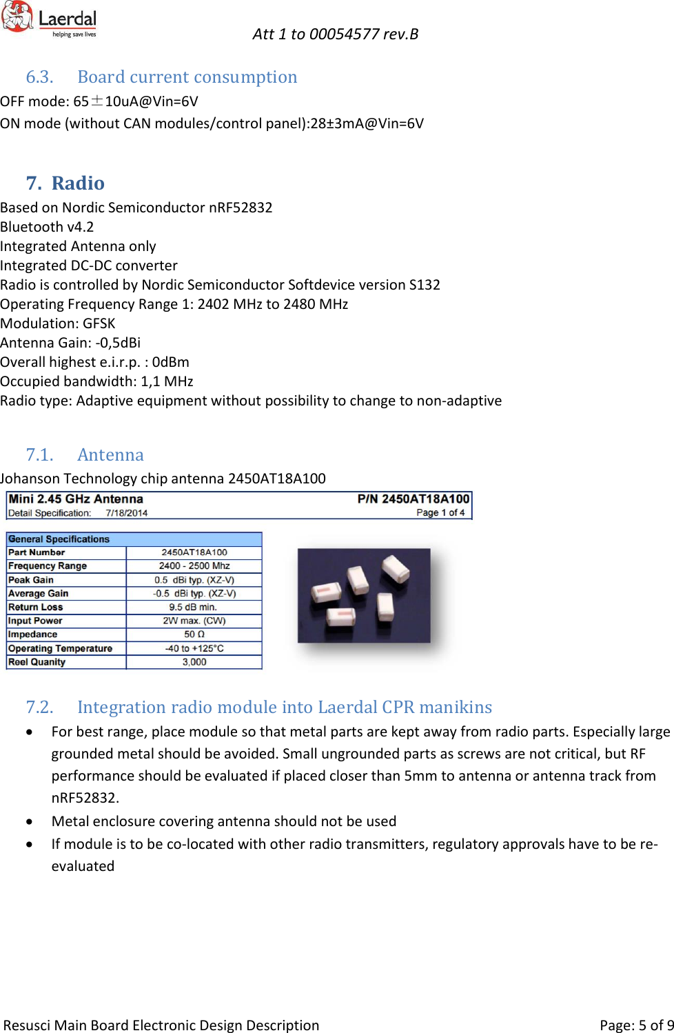   Att 1 to 00054577 rev.B     Resusci Main Board Electronic Design Description     Page: 5 of 9 6.3. Board current consumption OFF mode: 65±10uA@Vin=6V ON mode (without CAN modules/control panel):28±3mA@Vin=6V 7. Radio  Based on Nordic Semiconductor nRF52832 Bluetooth v4.2 Integrated Antenna only Integrated DC-DC converter Radio is controlled by Nordic Semiconductor Softdevice version S132 Operating Frequency Range 1: 2402 MHz to 2480 MHz Modulation: GFSK Antenna Gain: -0,5dBi Overall highest e.i.r.p. : 0dBm Occupied bandwidth: 1,1 MHz Radio type: Adaptive equipment without possibility to change to non-adaptive  7.1. Antenna Johanson Technology chip antenna 2450AT18A100  7.2. Integration radio module into Laerdal CPR manikins  • For best range, place module so that metal parts are kept away from radio parts. Especially large grounded metal should be avoided. Small ungrounded parts as screws are not critical, but RF performance should be evaluated if placed closer than 5mm to antenna or antenna track from nRF52832. • Metal enclosure covering antenna should not be used • If module is to be co-located with other radio transmitters, regulatory approvals have to be re-evaluated 