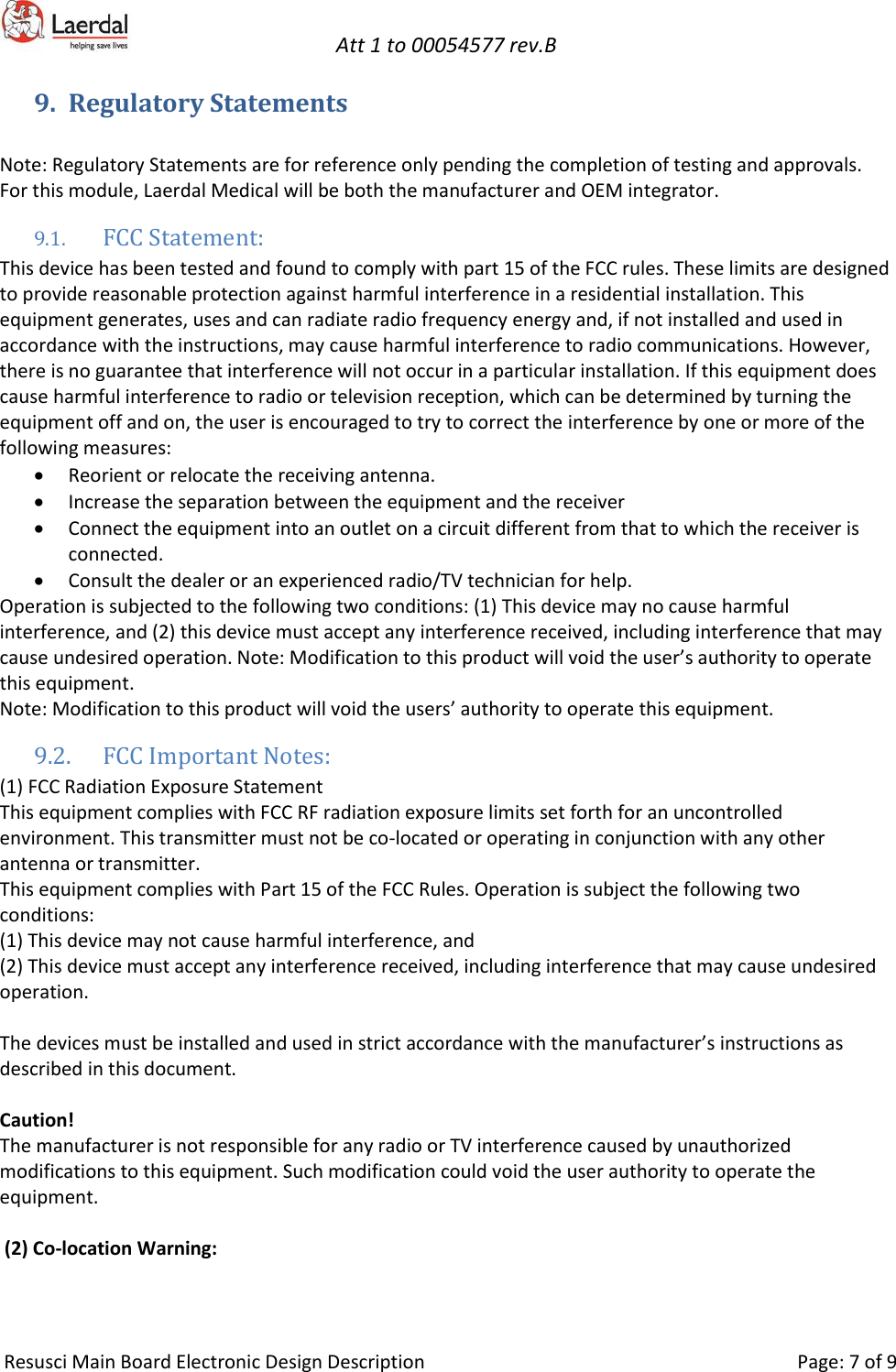   Att 1 to 00054577 rev.B     Resusci Main Board Electronic Design Description     Page: 7 of 9 9. Regulatory Statements  Note: Regulatory Statements are for reference only pending the completion of testing and approvals.  For this module, Laerdal Medical will be both the manufacturer and OEM integrator. 9.1. FCC Statement: This device has been tested and found to comply with part 15 of the FCC rules. These limits are designed to provide reasonable protection against harmful interference in a residential installation. This equipment generates, uses and can radiate radio frequency energy and, if not installed and used in accordance with the instructions, may cause harmful interference to radio communications. However, there is no guarantee that interference will not occur in a particular installation. If this equipment does cause harmful interference to radio or television reception, which can be determined by turning the equipment off and on, the user is encouraged to try to correct the interference by one or more of the following measures: • Reorient or relocate the receiving antenna. • Increase the separation between the equipment and the receiver • Connect the equipment into an outlet on a circuit different from that to which the receiver is connected. • Consult the dealer or an experienced radio/TV technician for help. Operation is subjected to the following two conditions: (1) This device may no cause harmful interference, and (2) this device must accept any interference received, including interference that may cause undesired operation. Note: Modification to this product will void the user’s authority to operate this equipment. Note: Modification to this product will void the users’ authority to operate this equipment. 9.2. FCC Important Notes: (1) FCC Radiation Exposure Statement This equipment complies with FCC RF radiation exposure limits set forth for an uncontrolled environment. This transmitter must not be co-located or operating in conjunction with any other antenna or transmitter. This equipment complies with Part 15 of the FCC Rules. Operation is subject the following two conditions: (1) This device may not cause harmful interference, and (2) This device must accept any interference received, including interference that may cause undesired operation.  The devices must be installed and used in strict accordance with the manufacturer’s instructions as described in this document.  Caution! The manufacturer is not responsible for any radio or TV interference caused by unauthorized modifications to this equipment. Such modification could void the user authority to operate the equipment.   (2) Co-location Warning: 