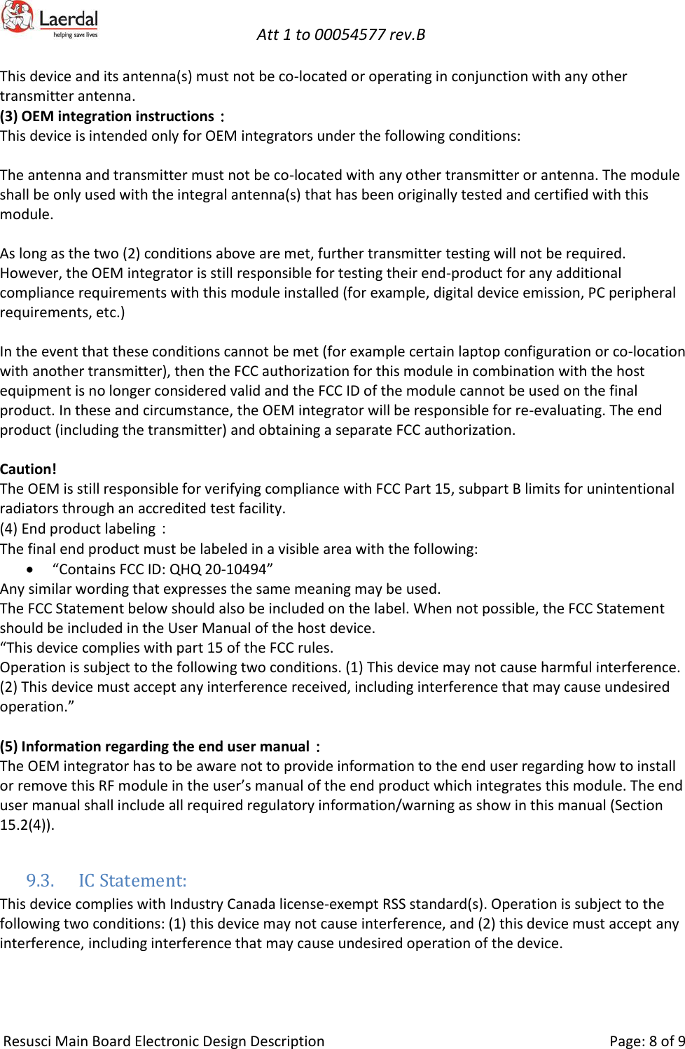  Att 1 to 00054577 rev.B     Resusci Main Board Electronic Design Description     Page: 8 of 9 This device and its antenna(s) must not be co-located or operating in conjunction with any other transmitter antenna. (3) OEM integration instructions： This device is intended only for OEM integrators under the following conditions:  The antenna and transmitter must not be co-located with any other transmitter or antenna. The module shall be only used with the integral antenna(s) that has been originally tested and certified with this module.  As long as the two (2) conditions above are met, further transmitter testing will not be required. However, the OEM integrator is still responsible for testing their end-product for any additional compliance requirements with this module installed (for example, digital device emission, PC peripheral requirements, etc.)  In the event that these conditions cannot be met (for example certain laptop configuration or co-location with another transmitter), then the FCC authorization for this module in combination with the host equipment is no longer considered valid and the FCC ID of the module cannot be used on the final product. In these and circumstance, the OEM integrator will be responsible for re-evaluating. The end product (including the transmitter) and obtaining a separate FCC authorization.  Caution! The OEM is still responsible for verifying compliance with FCC Part 15, subpart B limits for unintentional radiators through an accredited test facility. (4) End product labeling： The final end product must be labeled in a visible area with the following: • “Contains FCC ID: QHQ 20-10494” Any similar wording that expresses the same meaning may be used. The FCC Statement below should also be included on the label. When not possible, the FCC Statement should be included in the User Manual of the host device. “This device complies with part 15 of the FCC rules. Operation is subject to the following two conditions. (1) This device may not cause harmful interference. (2) This device must accept any interference received, including interference that may cause undesired operation.”  (5) Information regarding the end user manual： The OEM integrator has to be aware not to provide information to the end user regarding how to install or remove this RF module in the user’s manual of the end product which integrates this module. The end user manual shall include all required regulatory information/warning as show in this manual (Section 15.2(4)).  9.3. IC Statement: This device complies with Industry Canada license-exempt RSS standard(s). Operation is subject to the following two conditions: (1) this device may not cause interference, and (2) this device must accept any interference, including interference that may cause undesired operation of the device.  