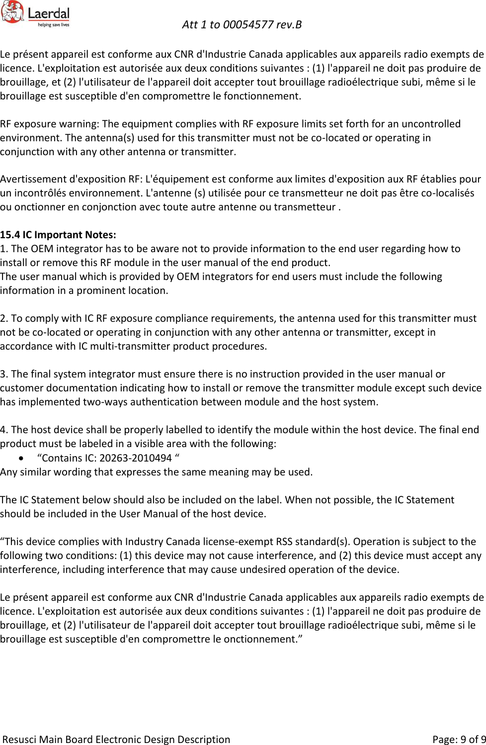   Att 1 to 00054577 rev.B     Resusci Main Board Electronic Design Description     Page: 9 of 9 Le présent appareil est conforme aux CNR d&apos;Industrie Canada applicables aux appareils radio exempts de licence. L&apos;exploitation est autorisée aux deux conditions suivantes : (1) l&apos;appareil ne doit pas produire de brouillage, et (2) l&apos;utilisateur de l&apos;appareil doit accepter tout brouillage radioélectrique subi, même si le brouillage est susceptible d&apos;en compromettre le fonctionnement.  RF exposure warning: The equipment complies with RF exposure limits set forth for an uncontrolled environment. The antenna(s) used for this transmitter must not be co-located or operating in conjunction with any other antenna or transmitter.  Avertissement d&apos;exposition RF: L&apos;équipement est conforme aux limites d&apos;exposition aux RF établies pour un incontrôlés environnement. L&apos;antenne (s) utilisée pour ce transmetteur ne doit pas être co-localisés ou onctionner en conjonction avec toute autre antenne ou transmetteur .  15.4 IC Important Notes: 1. The OEM integrator has to be aware not to provide information to the end user regarding how to install or remove this RF module in the user manual of the end product. The user manual which is provided by OEM integrators for end users must include the following information in a prominent location.  2. To comply with IC RF exposure compliance requirements, the antenna used for this transmitter must not be co‐located or operating in conjunction with any other antenna or transmitter, except in accordance with IC multi‐transmitter product procedures.  3. The final system integrator must ensure there is no instruction provided in the user manual or customer documentation indicating how to install or remove the transmitter module except such device has implemented two‐ways authentication between module and the host system.  4. The host device shall be properly labelled to identify the module within the host device. The final end product must be labeled in a visible area with the following: • “Contains IC: 20263-2010494 “ Any similar wording that expresses the same meaning may be used.  The IC Statement below should also be included on the label. When not possible, the IC Statement should be included in the User Manual of the host device.  “This device complies with Industry Canada license-exempt RSS standard(s). Operation is subject to the following two conditions: (1) this device may not cause interference, and (2) this device must accept any interference, including interference that may cause undesired operation of the device.  Le présent appareil est conforme aux CNR d&apos;Industrie Canada applicables aux appareils radio exempts de licence. L&apos;exploitation est autorisée aux deux conditions suivantes : (1) l&apos;appareil ne doit pas produire de brouillage, et (2) l&apos;utilisateur de l&apos;appareil doit accepter tout brouillage radioélectrique subi, même si le brouillage est susceptible d&apos;en compromettre le onctionnement.”  