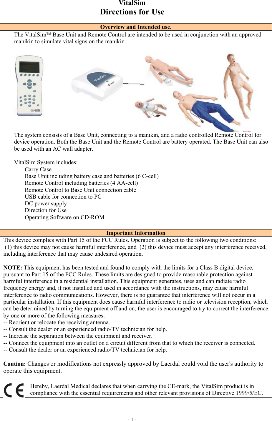     - 1 - VitalSim Directions for Use  Overview and Intended use. The VitalSim Base Unit and Remote Control are intended to be used in conjunction with an approved manikin to simulate vital signs on the manikin.    The system consists of a Base Unit, connecting to a manikin, and a radio controlled Remote Control for device operation. Both the Base Unit and the Remote Control are battery operated. The Base Unit can also be used with an AC wall adapter.  VitalSim System includes: Carry Case Base Unit including battery case and batteries (6 C-cell) Remote Control including batteries (4 AA-cell) Remote Control to Base Unit connection cable USB cable for connection to PC DC power supply Direction for Use Operating Software on CD-ROM  Important Information This device complies with Part 15 of the FCC Rules. Operation is subject to the following two conditions:  (1) this device may not cause harmful interference, and  (2) this device must accept any interference received, including interference that may cause undesired operation.  NOTE: This equipment has been tested and found to comply with the limits for a Class B digital device, pursuant to Part 15 of the FCC Rules. These limits are designed to provide reasonable protection against harmful interference in a residential installation. This equipment generates, uses and can radiate radio frequency energy and, if not installed and used in accordance with the instructions, may cause harmful interference to radio communications. However, there is no guarantee that interference will not occur in a particular installation. If this equipment does cause harmful interference to radio or television reception, which can be determined by turning the equipment off and on, the user is encouraged to try to correct the interference by one or more of the following measures: -- Reorient or relocate the receiving antenna. -- Consult the dealer or an experienced radio/TV technician for help. -- Increase the separation between the equipment and receiver. -- Connect the equipment into an outlet on a circuit different from that to which the receiver is connected. -- Consult the dealer or an experienced radio/TV technician for help.  Caution: Changes or modifications not expressly approved by Laerdal could void the user&apos;s authority to operate this equipment. Hereby, Laerdal Medical declares that when carrying the CE-mark, the VitalSim product is in compliance with the essential requirements and other relevant provisions of Directive 1999/5/EC.   