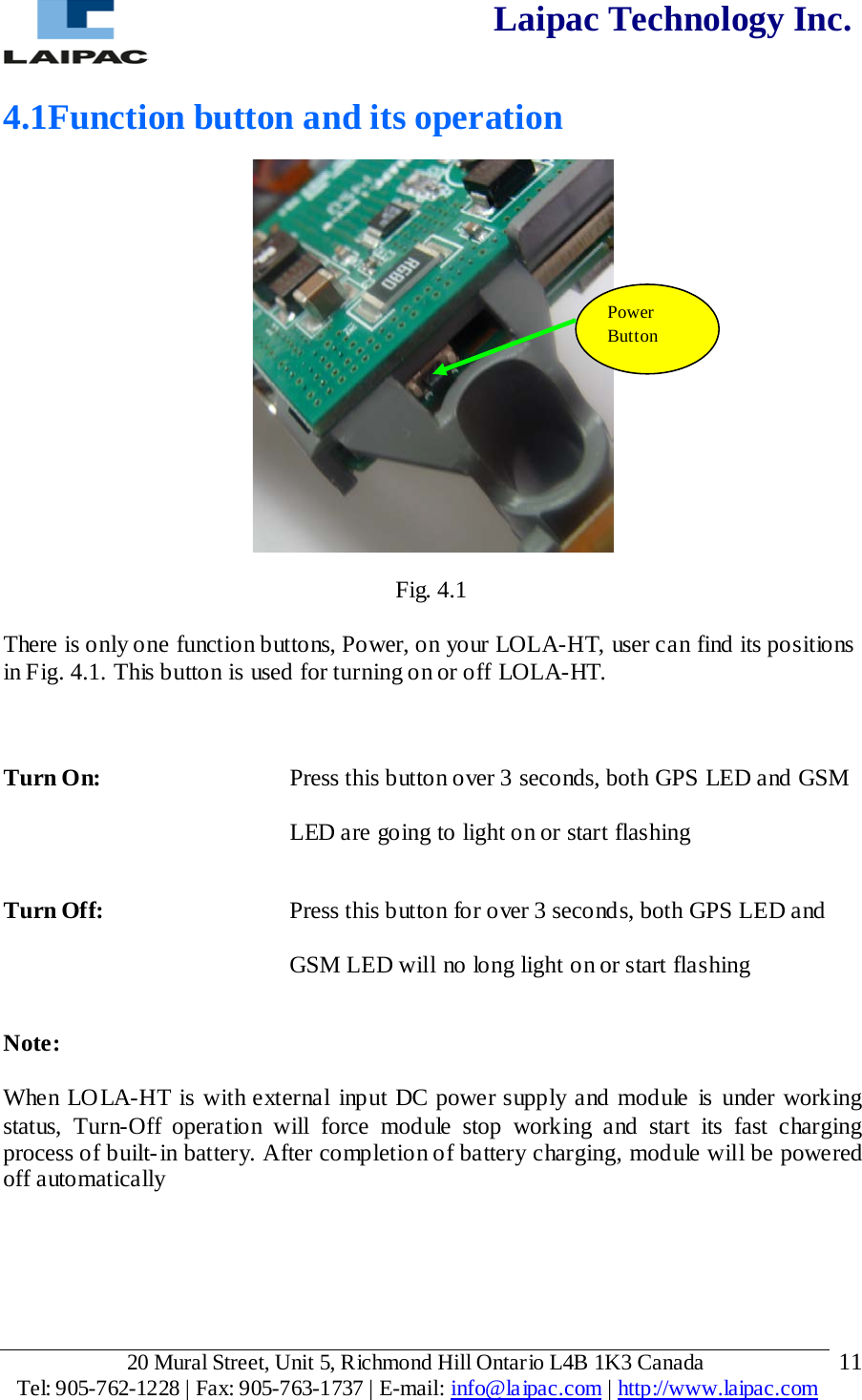  Laipac Technology Inc.  4.1Function button and its operation  Fig. 4.1  There is only one function buttons, Power, on your LOLA-HT, user can find its positions in Fig. 4.1. This button is used for turning on or off LOLA-HT.   Turn On:  Press this button over 3 seconds, both GPS LED and GSM LED are going to light on or start flashing Turn Off:  Press this button for over 3 seconds, both GPS LED and GSM LED will no long light on or start flashing Note:  When LOLA-HT is with external input DC power supply and module is under working status, Turn-Off operation will force module stop working and start its fast charging process of built-in battery. After completion of battery charging, module will be powered off automatically   Power  Button 20 Mural Street, Unit 5, Richmond Hill Ontario L4B 1K3 Canada  Tel: 905-762-1228 | Fax: 905-763-1737 | E-mail: info@laipac.com | http://www.laipac.com  11 