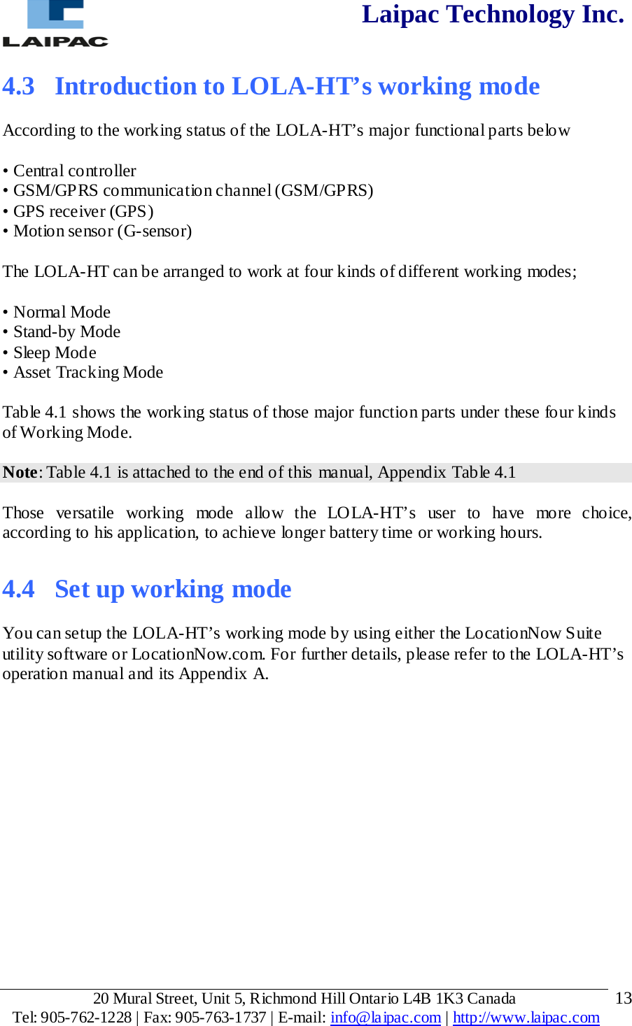  Laipac Technology Inc.  4.3  Introduction to LOLA-HT’s working mode  According to the working status of the LOLA-HT’s major functional parts below  • Central controller • GSM/GPRS communication channel (GSM/GPRS) • GPS receiver (GPS) • Motion sensor (G-sensor)  The LOLA-HT can be arranged to work at four kinds of different working modes;  • Normal Mode • Stand-by Mode • Sleep Mode • Asset Tracking Mode  Table 4.1 shows the working status of those major function parts under these four kinds of Working Mode.   Note: Table 4.1 is attached to the end of this manual, Appendix Table 4.1  Those versatile working mode allow the LOLA-HT’s user to have more choice, according to his application, to achieve longer battery time or working hours.  4.4  Set up working mode  You can setup the LOLA-HT’s working mode by using either the LocationNow Suite utility software or LocationNow.com. For further details, please refer to the LOLA-HT’s operation manual and its Appendix A.        20 Mural Street, Unit 5, Richmond Hill Ontario L4B 1K3 Canada  Tel: 905-762-1228 | Fax: 905-763-1737 | E-mail: info@laipac.com | http://www.laipac.com  13 