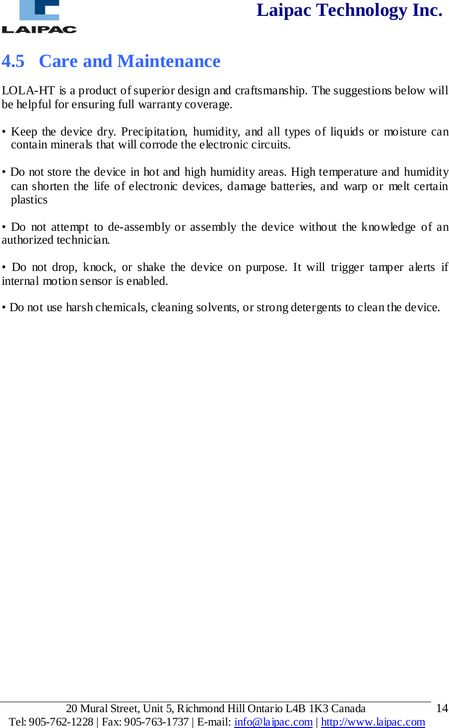  Laipac Technology Inc.  4.5 Care and Maintenance  LOLA-HT is a product of superior design and craftsmanship. The suggestions below will be helpful for ensuring full warranty coverage. • Keep the device dry. Precipitation, humidity, and all types of liquids or moisture can contain minerals that will corrode the electronic circuits.  • Do not store the device in hot and high humidity areas. High temperature and humidity can shorten the life of electronic devices, damage batteries, and warp or melt certain plastics • Do not attempt to de-assembly or assembly the device without the knowledge of an authorized technician. •  Do not drop, knock, or shake the device on purpose. It will trigger tamper alerts if internal motion sensor is enabled. • Do not use harsh chemicals, cleaning solvents, or strong detergents to clean the device.          20 Mural Street, Unit 5, Richmond Hill Ontario L4B 1K3 Canada  Tel: 905-762-1228 | Fax: 905-763-1737 | E-mail: info@laipac.com | http://www.laipac.com  14 