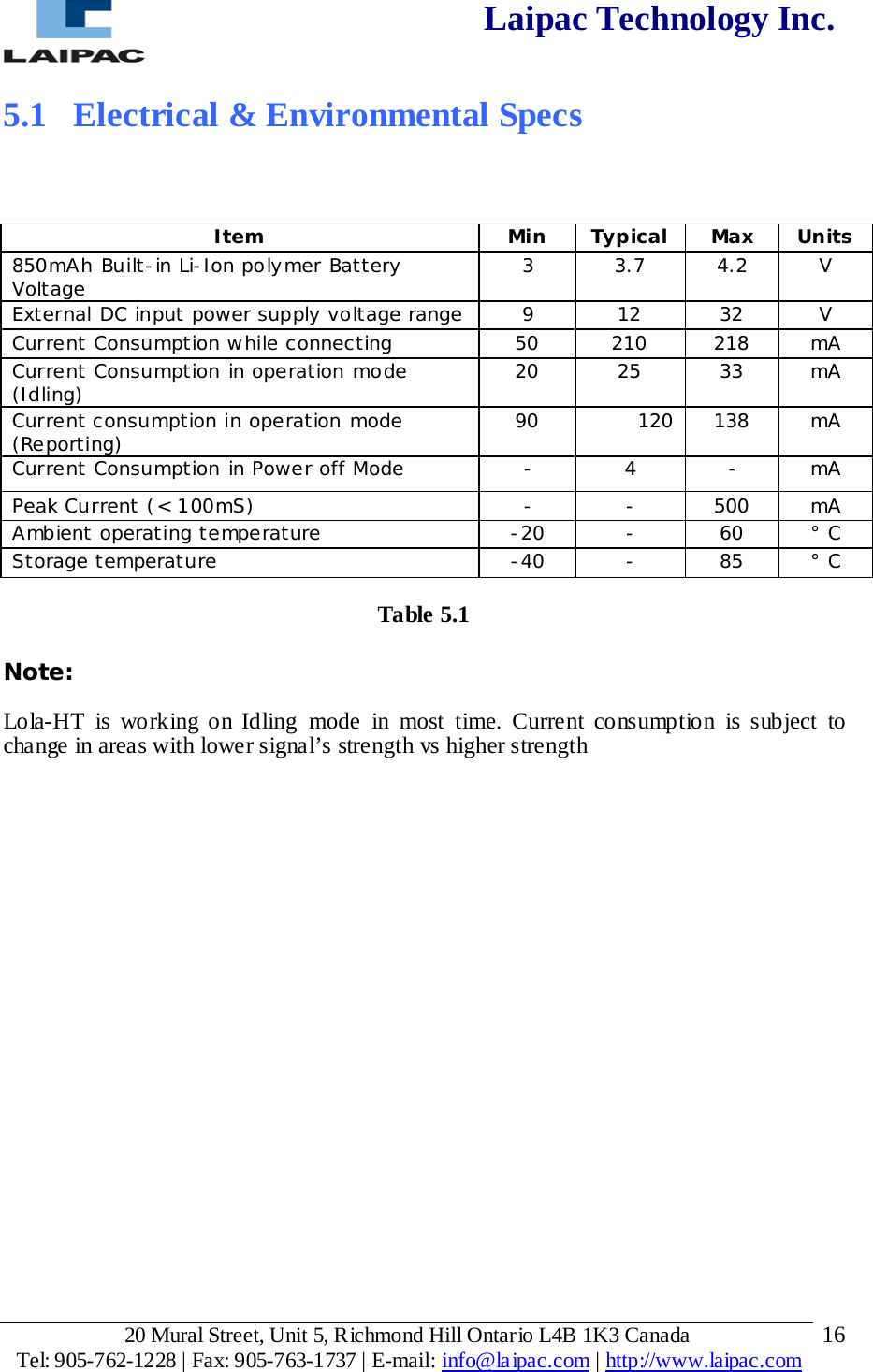  Laipac Technology Inc.  5.1  Electrical &amp; Environmental Specs     Item Min Typical Max Units 850mAh Built-in Li-Ion polymer Battery Voltage 3 3.7 4.2 V External DC input power supply voltage range 9 12 32 V Current Consumption while connecting 50 210 218 mA Current Consumption in operation mode (Idling) 20 25 33 mA Current consumption in operation mode (Reporting) 90 120 138 mA Current Consumption in Power off Mode - 4 - mA Peak Current (&lt; 100mS) - - 500 mA Ambient operating temperature -20 - 60 ° C Storage temperature -40 - 85 ° C  Table 5.1  Note:  Lola-HT is working on Idling mode in most time. Current consumption is subject to change in areas with lower signal’s strength vs higher strength            20 Mural Street, Unit 5, Richmond Hill Ontario L4B 1K3 Canada  Tel: 905-762-1228 | Fax: 905-763-1737 | E-mail: info@laipac.com | http://www.laipac.com  16 