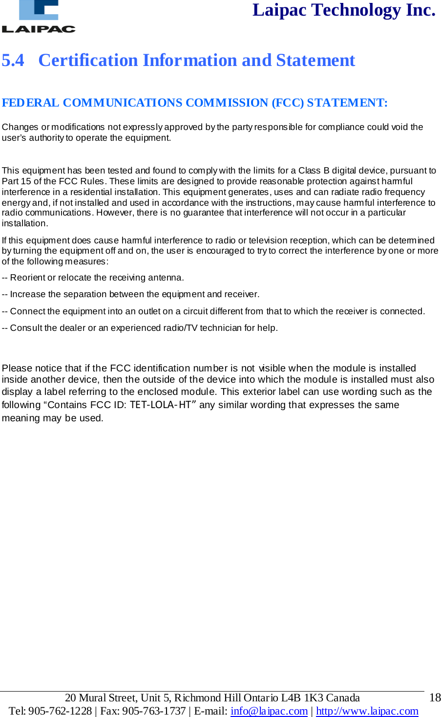  Laipac Technology Inc.  5.4  Certification Information and Statement  FEDERAL COMMUNICATIONS COMMISSION (FCC) STATEMENT: Changes or modifications not expressly approved by the party responsible for compliance could void the user’s authority to operate the equipment.  This equipment has been tested and found to comply with the limits for a Class B digital device, pursuant to Part 15 of the FCC Rules. These limits are designed to provide reasonable protection against harmful interference in a residential installation. This equipment generates, uses and can radiate radio frequency energy and, if not installed and used in accordance with the instructions, may cause harmful interference to radio communications. However, there is no guarantee that interference will not occur in a particular installation. If this equipment does cause harmful interference to radio or television reception, which can be determined by turning the equipment off and on, the user is encouraged to try to correct the interference by one or more of the following measures: -- Reorient or relocate the receiving antenna. -- Increase the separation between the equipment and receiver. -- Connect the equipment into an outlet on a circuit different from that to which the receiver is connected. -- Consult the dealer or an experienced radio/TV technician for help.  Please notice that if the FCC identification number is not visible when the module is installed inside another device, then the outside of the device into which the module is installed must also display a label referring to the enclosed module. This exterior label can use wording such as the following “Contains FCC ID: TET-LOLA-HT” any similar wording that expresses the same meaning may be used.             20 Mural Street, Unit 5, Richmond Hill Ontario L4B 1K3 Canada  Tel: 905-762-1228 | Fax: 905-763-1737 | E-mail: info@laipac.com | http://www.laipac.com  18 
