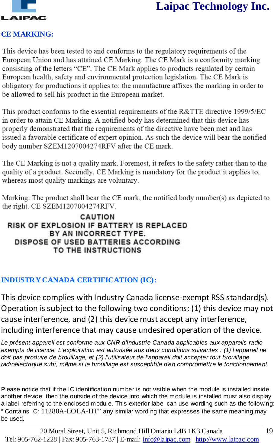  Laipac Technology Inc.  CE MARKING:   INDUSTRY CANADA CERTIFICATION (IC): This device complies with Industry Canada license-exempt RSS standard(s). Operation is subject to the following two conditions: (1) this device may not cause interference, and (2) this device must accept any interference, including interference that may cause undesired operation of the device. Le présent appareil est conforme aux CNR d&apos;Industrie Canada applicables aux appareils radio  exempts de licence. L&apos;exploitation est autorisée aux deux conditions suivantes : (1) l&apos;appareil ne  doit pas produire de brouillage, et (2) l&apos;utilisateur de l&apos;appareil doit accepter tout brouillage  radioélectrique subi, même si le brouillage est susceptible d&apos;en compromettre le fonctionnement.  Please notice that if the IC identification number is not visible when the module is installed inside another device, then the outside of the device into which the module is installed must also display a label referring to the enclosed module. This exterior label can use wording such as the following: “ Contains IC: 11280A-LOLA-HT” any similar wording that expresses the same meaning may be used. 20 Mural Street, Unit 5, Richmond Hill Ontario L4B 1K3 Canada  Tel: 905-762-1228 | Fax: 905-763-1737 | E-mail: info@laipac.com | http://www.laipac.com  19 