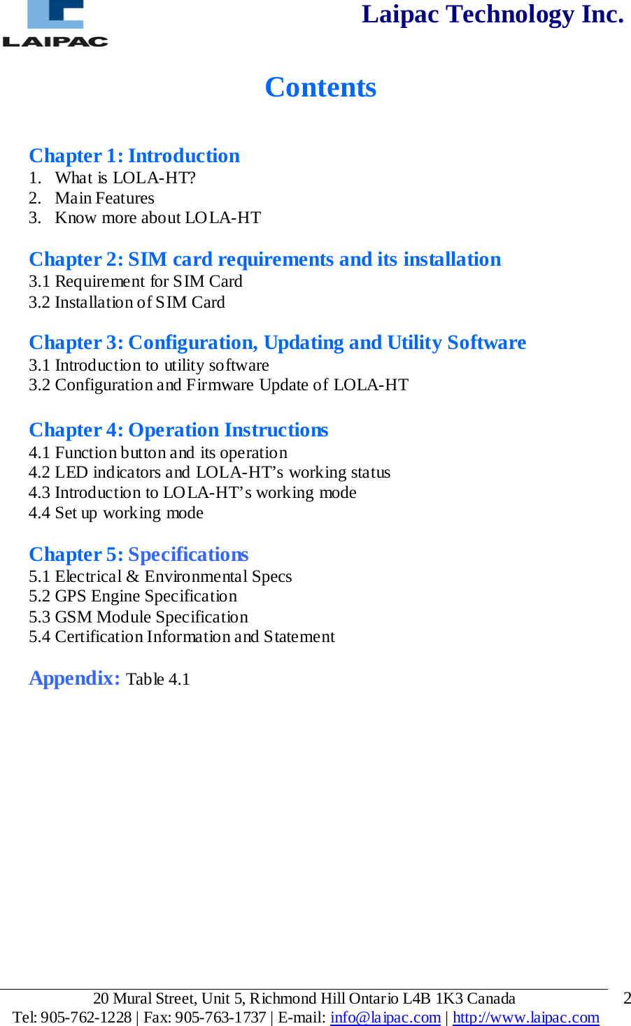  Laipac Technology Inc.   Contents   Chapter 1: Introduction 1. What is LOLA-HT? 2. Main Features 3. Know more about LOLA-HT  Chapter 2: SIM card requirements and its installation 3.1 Requirement for SIM Card 3.2 Installation of SIM Card  Chapter 3: Configuration, Updating and Utility Software 3.1 Introduction to utility software 3.2 Configuration and Firmware Update of LOLA-HT  Chapter 4: Operation Instructions 4.1 Function button and its operation 4.2 LED indicators and LOLA-HT’s working status 4.3 Introduction to LOLA-HT’s working mode 4.4 Set up working mode  Chapter 5: Specifications 5.1 Electrical &amp; Environmental Specs 5.2 GPS Engine Specification 5.3 GSM Module Specification 5.4 Certification Informatio n and Statement  Appendix: Table 4.1          20 Mural Street, Unit 5, Richmond Hill Ontario L4B 1K3 Canada  Tel: 905-762-1228 | Fax: 905-763-1737 | E-mail: info@laipac.com | http://www.laipac.com  2 