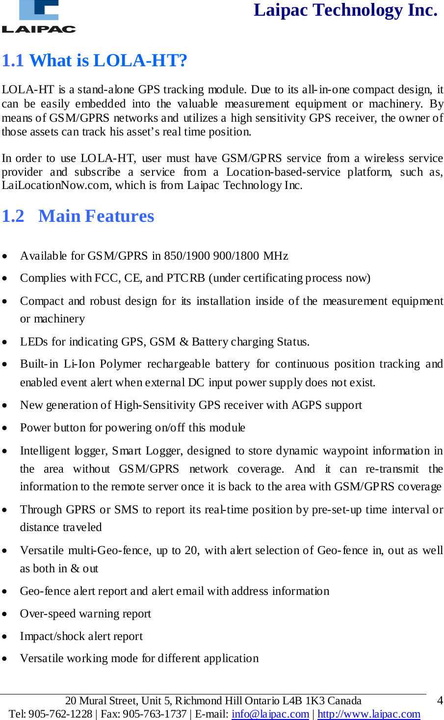  Laipac Technology Inc.  1.1 What is LOLA-HT? LOLA-HT is a stand-alone GPS tracking module. Due to its all-in-one compact design, it can be easily embedded into the valuable measurement equipment or machinery. By means of GSM/GPRS networks and utilizes a high sensitivity GPS receiver, the owner of those assets can track his asset’s real time position. In order to use LOLA-HT,  user must have GSM/GPRS service from a wireless service provider and subscribe a service from  a Location-based-service platform, such as, LaiLoca tionNow.com, which is from Laipac Technology Inc.  1.2  Main Features  • Available for GSM/GPRS in 850/1900 900/1800 MHz  • Complies with FCC, CE, and PTCRB (under certificating process now) • Compact and robust design for its installation inside of the measurement equipment or machinery • LEDs for indicating GPS, GSM &amp; Battery charging Status. • Built-in  Li-Ion Polymer rechargeable battery for continuous position tracking and enabled event alert when external DC input power supply does not exist. • New generation of High-Sensitivity GPS receiver with AGPS support • Power button for powering on/off this module • Intelligent logger, Smart Logger, designed to store dynamic waypoint information in the  area without GSM/GPRS  network coverage. And it can re-transmit the information to the remote server once it is back to the area with GSM/GPRS coverage  • Through GPRS or SMS to report its real-time position by pre-set-up time interval or distance traveled • Versatile multi-Geo-fence, up to 20, with alert selection of Geo-fence in, out as well as both in &amp; out • Geo-fence alert report and alert email with address information • Over-speed warning report • Impact/shock alert report  • Versatile working mode for different application   20 Mural Street, Unit 5, Richmond Hill Ontario L4B 1K3 Canada  Tel: 905-762-1228 | Fax: 905-763-1737 | E-mail: info@laipac.com | http://www.laipac.com  4 