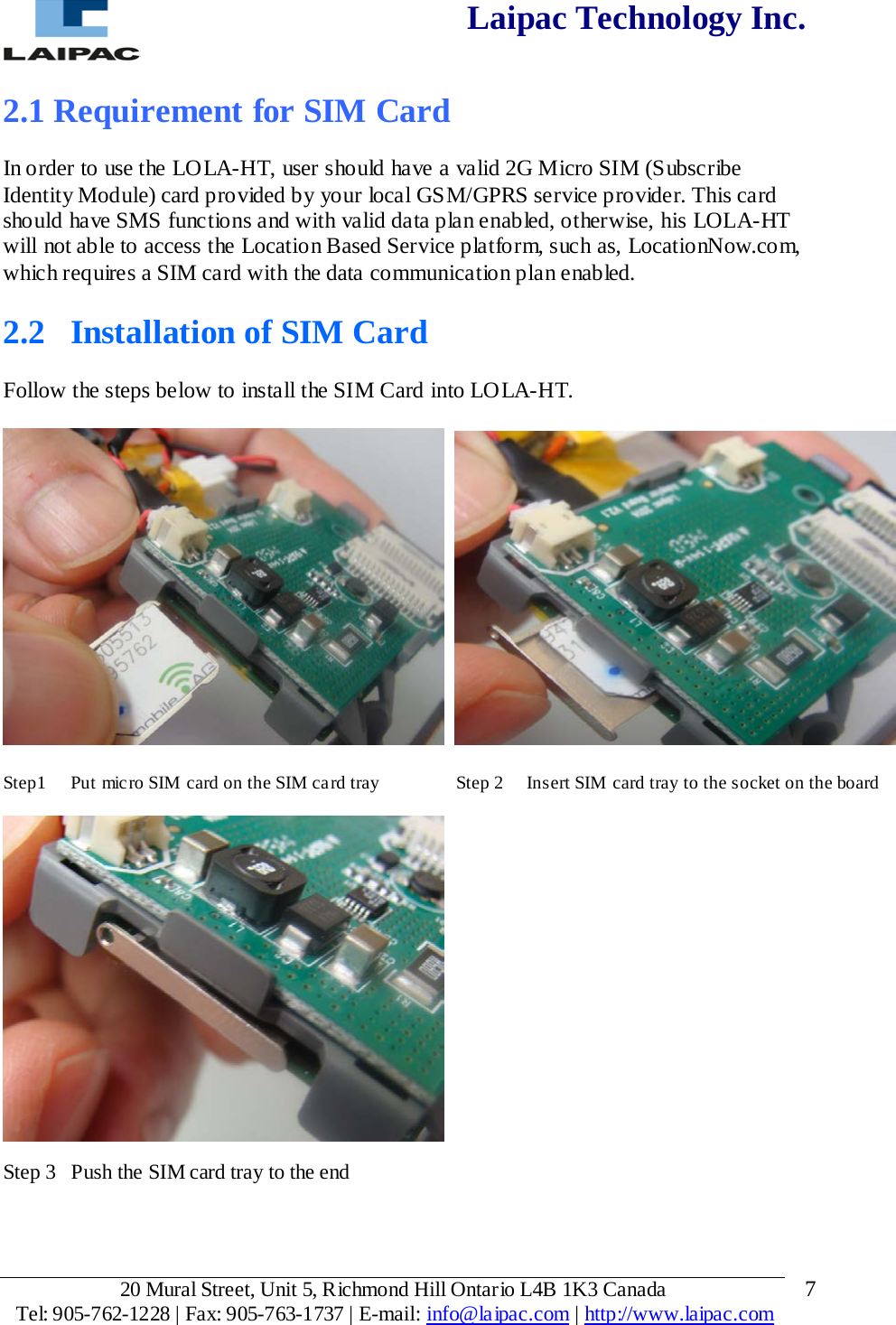  Laipac Technology Inc.  2.1 Requirement for SIM Card  In order to use the LOLA-HT, user should have a valid 2G Micro SIM (Subscribe Identity Module) card provided by your local GSM/GPRS service provider. This card should have SMS functions and with valid data plan enabled, otherwise, his LOLA-HT will not able to access the Location Based Service platform, such as, LocationNow.com, which requires a SIM card with the data communication plan enabled.  2.2  Installation of SIM Card  Follow the steps below to install the SIM Card into LOLA-HT.       Step1  Put micro SIM card on the SIM card tray           Step 2     Insert SIM card tray to the socket on the board    Step 3  Push the SIM card tray to the end   20 Mural Street, Unit 5, Richmond Hill Ontario L4B 1K3 Canada  Tel: 905-762-1228 | Fax: 905-763-1737 | E-mail: info@laipac.com | http://www.laipac.com  7 