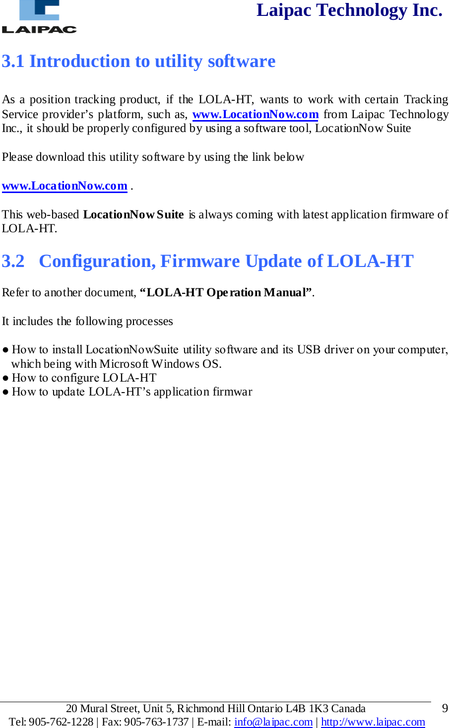  Laipac Technology Inc.  3.1 Introduction to utility software  As a position tracking product, if the LOLA-HT, wants to work with certain Tracking Service provider’s platform, such as, www.LocationNow.com from Laipac Technology Inc., it should be properly configured by using a software tool, LocationNow Suite  Please download this utility software by using the link below  www.LocationNow.com .  This web-based LocationNow Suite is always coming with latest application firmware of LOLA-HT.  3.2  Configuration, Firmware Update of LOLA-HT  Refer to another document, “LOLA-HT Ope ration Manual”.  It includes the following processes  ● How to install LocationNowSuite utility software and its USB driver on your computer, which being with Microsoft Windows OS. ● How to configure LOLA-HT  ● How to update LOLA-HT’s application firmwar            20 Mural Street, Unit 5, Richmond Hill Ontario L4B 1K3 Canada  Tel: 905-762-1228 | Fax: 905-763-1737 | E-mail: info@laipac.com | http://www.laipac.com  9 