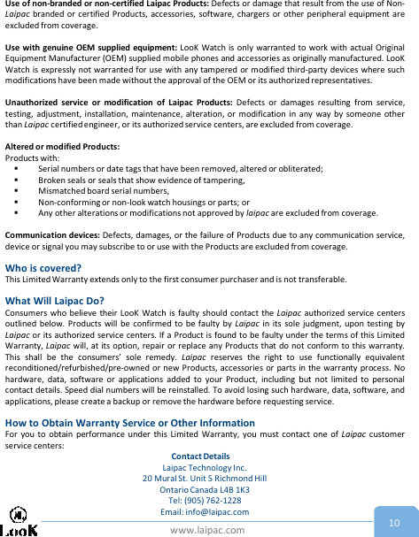 www.laipac.com 10Use of non-branded or non-certified Laipac Products: Defects or damage that result from the use of Non-Laipac branded or certified Products, accessories, software, chargers or other peripheral equipment areexcluded from coverage.Use with genuine OEM supplied equipment: LooK Watch is only warranted to work with actual OriginalEquipment Manufacturer (OEM) supplied mobile phones and accessories as originally manufactured. LooKWatch is expressly not warranted for use with any tampered or modified third-party devices where suchmodifications have been made without the approval of the OEM or its authorized representatives.Unauthorized service or modification of Laipac Products: Defects or damages resulting from service,testing, adjustment, installation, maintenance, alteration, or modification in any way by someone otherthan Laipac certified engineer, or its authorized service centers, are excluded from coverage.Altered or modified Products:Products with:Serial numbers or date tags that have been removed, altered or obliterated;Broken seals or seals that show evidence of tampering,Mismatched board serial numbers,Non-conforming or non-look watch housings or parts; orAny other alterations or modifications not approved by laipac are excluded from coverage.Communication devices: Defects, damages, or the failure of Products due to any communication service,device or signal you may subscribe to or use with the Products are excluded from coverage.Who is covered?This Limited Warranty extends only to the first consumer purchaser and is not transferable.What Will Laipac Do?Consumers who believe their LooK Watch is faulty should contact the Laipac authorized service centersoutlined below. Products will be confirmed to be faulty by Laipac in its sole judgment, upon testing byLaipac or its authorized service centers. If a Product is found to be faulty under the terms of this LimitedWarranty, Laipac will, at its option, repair or replace any Products that do not conform to this warranty.This shall be the consumers’ sole remedy. Laipac reserves the right to use functionally equivalentreconditioned/refurbished/pre-owned or new Products, accessories or parts in the warranty process. Nohardware, data, software or applications added to your Product, including but not limited to personalcontact details. Speed dial numbers will be reinstalled. To avoid losing such hardware, data, software, andapplications, please create a backup or remove the hardware before requesting service.How to Obtain Warranty Service or Other InformationFor you to obtain performance under this Limited Warranty, you must contact one of Laipac customerservice centers:Contact DetailsLaipac Technology Inc. 20 Mural St. Unit 5 Richmond Hill Ontario Canada L4B 1K3  Tel: (905) 762-1228Email: info@laipac.com