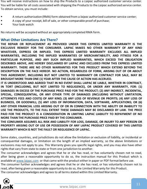 www.laipac.com 11You will receive instructions on how to ship the Products to a Laipac authorized customer service center.You will be liable for all costs associated with shipping the Products to the Laipac authorized service center.To obtain service, you must include:A return authorization (RMA) form obtained from a laipac authorized customer service center;A copy of your receipt, bill of sale, or other comparable proof of purchase;Your look watchNo returns will be accepted without an appropriately completed RMA form.What Other Limitations Are There?THE REPAIR OR REPLACEMENT AS PROVIDED UNDER THIS EXPRESS LIMITED WARRANTY IS THEEXCLUSIVE REMEDY FOR THE CONSUMER. LAIPAC MAKES NO OTHER WARRANTY OF ANY KINDWHATEVER, EXPRESS OR IMPLIED. THIS EXPRESS LIMITED WARRANTY EXCLUDES ALL IMPLIEDWARRANTIES, INCLUDING THE IMPLIED WARRANTIES OF MERCHANTABILITY, AND FITNESS FOR APARTICULAR PURPOSE, AND ANY SUCH IMPLIED WARRANTIES, WHICH EXCEED THE OBLIGATIONDESCRIBED ABOVE, ARE HEREBY DISCLAIMED BY LAIPAC AND EXCLUDED FROM THIS EXPRESS LIMITEDWARRANTY. THERE ARE NO OTHER WARRANTIES FOR THIS PRODUCT WHICH EXTEND BEYOND THEDESCRIPTION ON THE FACE HEREOF. NO ACTION, REGARDLESS OF FORM, ARISING OUT OF OR ABOUTTHIS AGREEMENT, INCLUDING BUT NOT LIMITED TO WARRANTY OR CONTRACT FOR SALE, MAY BEBROUGHT MORE THAN ONE (1) YEAR AFTER THE CAUSE OF ACTION HAS ACCRUED.IT IS UNDERSTOOD AND AGREED THAT IN NO EVENT SHALL LAIPAC BE LIABLE, WHETHER IN CONTRACT,IN TORT (INCLUDING, BUT NOT LIMITED TO NEGLIGENCE), OR UNDER ANY WARRANTY, FOR: (1)DAMAGES IN EXCESS OF THE PURCHASE PRICE PAID FOR THE PRODUCT; (2) ANY INDIRECT, INCIDENTAL,SPECIAL, CONSEQUENTIAL, OR ANY OTHER TYPE OF DAMAGES (INCLUDING WITHOUT LIMITATION,ATTORNEYS FEES AND COSTS) OF ANY KIND; (3) ANY LOSS OF REVENUE OR PROFITS; (4) ANY LOSS OFBUSINESS, OR GOODWILL; (5) ANY LOSS OF INFORMATION, DATA, SOFTWARE, APPLICATIONS; OR (6)ANY OTHER FINANCIAL LOSS ARISING OUT OF OR IN CONNECTION WITH THE ABILITY OR INABILITY TOUSE THE PRODUCTS, TO THE FULL EXTENT THESE DAMAGES MAY BE DISCLAIMED BY LAW. THE PRICEPAID FOR THE PRODUCT IS A CONSIDERATION IN LIMITING LAIPAC LIABILITY TO REPAYMENT OF NOMORE THAN THE PURCHASE PRICE PAID BY THE CONSUMER.THE CONSUMER ASSUMES ALL RISK AND LIABILITY FOR LOSS, DAMAGE, OR INJURY TO ANY PERSON ORPROPERTY ARISING OUT OF USE OR POSSESSION OF ANY LAIPAC PRODUCT COVERED BY THIS LIMITEDWARRANTY WHICH IS NOT THE FAULT OR NEGLIGENCE OF LAIPAC.Some states, countries, and jurisdictions do not allow the limitation or exclusion of liability, or incidental orconsequential damages, or limitation on the length of an implied warranty, so the above limitations orexclusions may not apply to you. This Warranty gives you specific legal rights, and you may also have otherrights that vary from state to state or from one jurisdiction to another.The consumer acknowledges and agrees that he or she has read, or has voluntarily chosen not to read,after being given a reasonable opportunity to do so, the instruction manual for this Product which isavailable at www.laipac.com or that came with the product either in paper or PDF format before use.The consumer further acknowledges and agrees that he or she has read, or has voluntarily chosen not toread, after being given a reasonable opportunity to do so, the Limited Warranty for this Product.The consumer acknowledges and agrees to all terms stated within this Limited Warranty.
