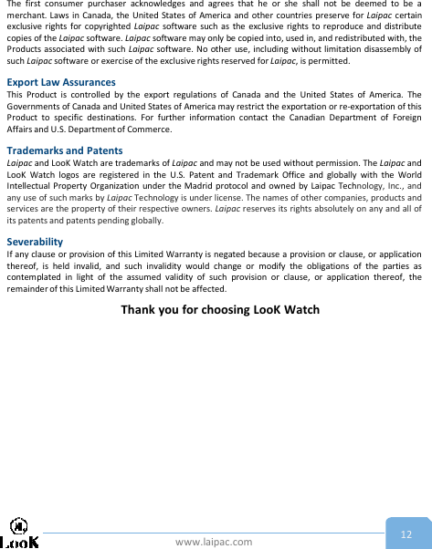www.laipac.com 12The first consumer purchaser acknowledges and agrees that he or she shall not be deemed to be amerchant. Laws in Canada, the United States of America and other countries preserve for Laipac certainexclusive rights for copyrighted Laipac software such as the exclusive rights to reproduce and distributecopies of the Laipac software. Laipac software may only be copied into, used in, and redistributed with, theProducts associated with such Laipac software. No other use, including without limitation disassembly ofsuch Laipac software or exercise of the exclusive rights reserved for Laipac, is permitted.Export Law AssurancesThis Product is controlled by the export regulations of Canada and the United States of America. TheGovernments of Canada and United States of America may restrict the exportation or re-exportation of thisProduct to specific destinations. For further information contact the Canadian Department of ForeignAffairs and U.S. Department of Commerce.Trademarks and PatentsLaipac and LooK Watch are trademarks of Laipac and may not be used without permission. The Laipac andLooK Watch logos are registered in the U.S. Patent and Trademark Office and globally with the WorldIntellectual Property Organization under the Madrid protocol and owned by Laipac Technology, Inc., andany use of such marks by Laipac Technology is under license. The names of other companies, products andservices are the property of their respective owners. Laipac reserves its rights absolutely on any and all ofits patents and patents pending globally.SeverabilityIf any clause or provision of this Limited Warranty is negated because a provision or clause, or applicationthereof, is held invalid, and such invalidity would change or modify the obligations of the parties ascontemplated in light of the assumed validity of such provision or clause, or application thereof, theremainder of this Limited Warranty shall not be affected.Thank you for choosing LooK Watch