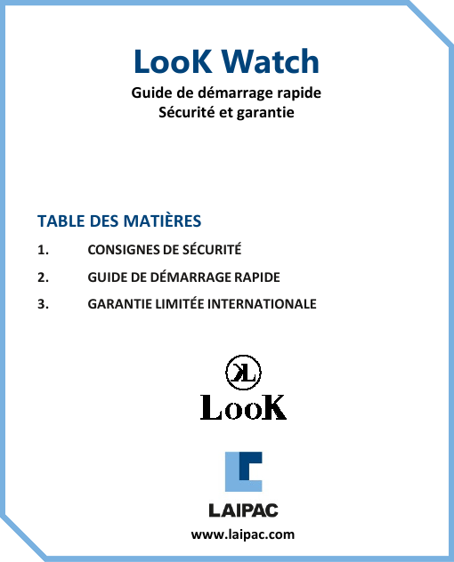 TABLE DES MATIÈRES1. CONSIGNES DE SÉCURITÉ2. GUIDE DE DÉMARRAGE RAPIDE3. GARANTIE LIMITÉE INTERNATIONALELooK WatchGuide de démarrage rapideSécurité et garantiewww.laipac.com