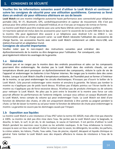 www.laipac.com 14Veuillez lire les informations suivantes avant d&apos;utiliser la LooK Watch et continuer àsuivre les consignes de sécurité pour une utilisation quotidienne. Conservez ce livretdans un endroit sûr pour référence ultérieure en cas de besoinLooK Watch est une montre intelligente autonome haute performance avec connectivité pour téléphoneportable (3G), W i-Fi, Bluetooth, GPS, cardiofréquencemètre et capteur de mouvement. Elle n’est pasprévue pour être utilisé comme un dispositif médical, et ce n&apos;est pas un traqueur de remise en forme.La montre LooK Watch peut être insérée avec une carte Nano SIM de votre fournisseur préféré.Un tournevis spécial est inclus dans les accessoires pour ouvrir le couvercle de la carte SIM dans le bas dela montre. Elle peut également être associé à un téléphone avec Android 5.0+ ou iOS8.0 +. Lesfonctionnalités prises en charge peuvent varier. La LooK Watch nécessite l&apos;utilisation des accessoires decharge fournis. Les accessoires fournis avec votre LooK Watch contiennent un câble micro-USB, unestation d&apos;accueil et un adaptateur mural.Consignes de sécurité importantesVeuillez noter que le non-respect des instructions suivantes peut entraîner desdysfonctionnements de la montre ou être dangereux pour l&apos;utilisateur. Par conséquent, celapeut également réduire les avantages de la garantie.1.a GénéralesN&apos;utilisez pas et ne rangez pas la montre dans des endroits poussiéreux et sales car les composantspourraient être endommagés. Ne stockez pas la LooK Watch dans des endroits chauds, car unetempérature élevée peut provoquer un dysfonctionnement des composants, réduire le cycle de vie del&apos;appareil et endommager les batteries Li-Ion Polymer internes. Ne rangez pas la montre dans des zonesfroides. Lorsque la LooK Watch chauffe à température ambiante, de l&apos;humidité peut se former à l&apos;intérieurde la montre, ce qui peut endommager les circuits électroniques. N&apos;essayez pas d&apos;ouvrir le boîtier de laLooK Watch. Cela pourrait endommager votre montre et annulera la garantie. Ne laissez pas tomber lamontre ou n&apos;appliquez pas de poids lourd dessus. N&apos;utilisez pas d&apos;objets pointus sur l&apos;écran tactile de lamontre ou n&apos;appliquez pas de force excessive dessus. N&apos;utilisez pas de produits chimiques ou de solvantspour nettoyer la LooK Watch. Ne pliez pas le joint entre le bracelet et la montre avec force car celapourrait affecter les performances de l&apos;antenne intégrée. Lorsque vous utilisez un casque Bluetooth avecla LooK Watch, tenez compte du volume qui peut endommager l&apos;ouïe. La LooK Watch est doté d&apos;unefonction de détection des chutes, et elle est uniquement destinée à être portée au poignet pendant lachute. Le fait de laisser la montre au sol pour tester la fonction de détection de chute peut endommager lamontre. La garantie ne couvre pas les dommages causés par l&apos;impact.1.b Exposition aux liquidesLa montre LooK Watch a une résistance à l&apos;eau IP67 selon la norme IEC 60529, mais elle n&apos;est pas étancheà 100%. La montre ne doit pas être mise dans l’eau. Ne portez pas la LooK Watch pour la baignade, ladouche, le bain, le surf, le jet ski, le ski nautique, le sauna et hammam. Il est permis d&apos;utiliser la LooKWatch pendant les exercices sous la pluie ou les activités nautiques. Si de l&apos;eau éclabousse la montre,essuyez-la avec un tissu non abrasif. Éviter le contact avec le savon, les détergents, les acides, les parfums,la crème solaire, les lotions, l&apos;huile, l&apos;eau salée, l&apos;eau de piscine, répulsif, décapant et liquide chimique engénéral. Faire tomber la LooK Watch avec des impacts affectera le niveau de résistance à l&apos;eau de lamontre.1. CONSIGNES DE SÉCURITÉ