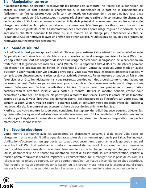 www.laipac.com 151.c Manipulation correcteN&apos;appliquez jamais de pression excessive sur les boutons de la montre. Ne forcez pas la connexion decharge ou dans un port pendant le chargement. Si le connecteur et le port ne se connectent pasfacilement, vérifiez et assurez-vous qu&apos;ils sont connectés ou correspondent au port et que vous avezcorrectement positionné le connecteur. Inspectez régulièrement le câble et le connecteur du chargeur etde l&apos;adaptateur USB. Une traction excessive du câble, de la prise et du connecteur pendant les activités decharge peut entraîner la rupture du câble et du connecteur. N&apos;utilisez pas le câble si vous trouvez unerupture dans les joints de câble. La décoloration des accessoires après usage régulier est normale. Si vosaccessoires chauffent pendant l&apos;utilisation ou si la montre ne se charge pas, débranchez le câble del&apos;adaptateur USB et nettoyez-le avec un chiffon sec et non abrasif. N’utilisez pas de liquides ou produits denettoyage pour nettoyer les accessoires.1.d Santé et sécuritéLa LooK Watch n&apos;est pas un appareil médical. Elle n&apos;est pas destinée à être utilisé lorsque la défaillance del&apos;appareil peut entraîner la mort, des blessures corporelles ou des dommages matériels. La LooK Watch, etles applications ne sont pas conçus et destinés à un usage médical pour un diagnostic, de la prévention, untraitement et la guérison des maladies. LooK Watch est un appareil Android OS. Les utilisateurs peuventtélécharger des applications de fitness et d&apos;exercice à utiliser. Consultez toujours votre médecin avantd&apos;utiliser la LooK Watch pour vos activités physiques. Vous assumez tous les risques inhérents associés, ycompris toute blessure pouvant résulter de vos activités d&apos;exercice. Faites toujours attention en faisant del&apos;exercice, et arrêtez immédiatement si vous ressentez une douleur, des étourdissements, une fatigue ouun essoufflement. Certaines personnes sont plus susceptibles d&apos;éprouver une irritation du dispositif enraison d&apos;allergies ou d&apos;autres sensibilités cutanées. Si vous avez des problèmes cutanés, faitesparticulièrement attention lorsque vous portez la montre. Retirez la montre périodiquement pourpermettre à votre peau de respirer. Ne portez pas la montre trop serrée. Garder les bracelets de la montrepropres et secs. Si vous éprouvez des démangeaisons, des rougeurs et de l&apos;inconfort sur votre peau enportant la LooK Watch, veuillez retirer la montre LooK et consulter votre médecin avant de l&apos;utiliser ànouveau. Gardez la montre et ses accessoires hors de portée des enfants en bas âge.N&apos;utilisez pas votre montre lorsque vous conduisez. Les signaux de radiofréquence peuvent affecter lessystèmes électroniques mal installés dans les véhicules à moteur. L&apos;utilisation de la LooK Watch pendant laconduite peut également causer des accidents pouvant entraîner des blessures corporelles, des pertesmatérielles ou même la mort.1.e Sécurité électriqueVotre montre est fournie avec les accessoires de chargement suivants : câble micro-USB, socle dechargement, prise murale. N&apos;utilisez que des accessoires de chargement approuvés par Laipac Technology.L&apos;utilisation d&apos;accessoires non approuvés par Laipac avec votre montre peut annuler la garantie standardde votre LooK Watch et entraîner un dysfonctionnement de l&apos;appareil. Il est essentiel de conserver lamontre et les accessoires dans un endroit bien ventilé lors de la charge. Lorsqu&apos;un chargeur n&apos;est pasutilisé, débranchez-le de la source d&apos;alimentation. Avant d&apos;utiliser toute source d&apos;alimentation, vérifiez latension primaire suivant la tension imprimée sur l&apos;alimentation. Ne surchargez pas la prise de courant, lesrallonges ou les prises de courant, car cela pourrait entraîner un risque d&apos;incendie ou de choc électrique.Pour réduire le risque d&apos;endommager le cordon ou le chargeur mural, tirez sur le chargeur mural plutôtque sur le cordon lorsque vous débranchez l&apos;accessoire de chargement de la prise de courant ou de la