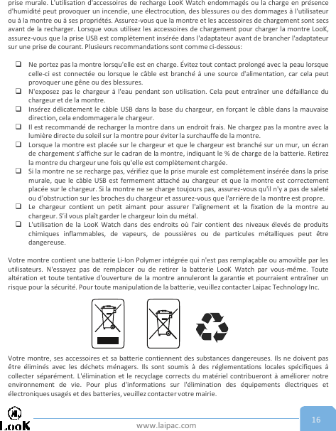 www.laipac.com 16prise murale. L&apos;utilisation d&apos;accessoires de recharge LooK Watch endommagés ou la charge en présenced&apos;humidité peut provoquer un incendie, une électrocution, des blessures ou des dommages à l&apos;utilisateurou à la montre ou à ses propriétés. Assurez-vous que la montre et les accessoires de chargement sont secsavant de la recharger. Lorsque vous utilisez les accessoires de chargement pour charger la montre LooK,assurez-vous que la prise USB est complètement insérée dans l&apos;adaptateur avant de brancher l&apos;adaptateursur une prise de courant. Plusieurs recommandations sont comme ci-dessous:Ne portez pas la montre lorsqu&apos;elle est en charge. Évitez tout contact prolongé avec la peau lorsquecelle-ci est connectée ou lorsque le câble est branché à une source d&apos;alimentation, car cela peutprovoquer une gêne ou des blessures.N&apos;exposez pas le chargeur à l&apos;eau pendant son utilisation. Cela peut entraîner une défaillance duchargeur et de la montre.Insérez délicatement le câble USB dans la base du chargeur, en forçant le câble dans la mauvaisedirection, cela endommagera le chargeur.Il est recommandé de recharger la montre dans un endroit frais. Ne chargez pas la montre avec lalumière directe du soleil sur la montre pour éviter la surchauffe de la montre.Lorsque la montre est placée sur le chargeur et que le chargeur est branché sur un mur, un écrande chargement s&apos;affiche sur le cadran de la montre, indiquant le % de charge de la batterie. Retirezla montre du chargeur une fois qu&apos;elle est complètement chargée.Si la montre ne se recharge pas, vérifiez que la prise murale est complètement insérée dans la prisemurale, que le câble USB est fermement attaché au chargeur et que la montre est correctementplacée sur le chargeur. Si la montre ne se charge toujours pas, assurez-vous qu&apos;il n&apos;y a pas de saletéou d&apos;obstruction sur les broches du chargeur et assurez-vous que l&apos;arrière de la montre est propre.Le chargeur contient un petit aimant pour assurer l&apos;alignement et la fixation de la montre auchargeur. S’il vous plaît garder le chargeur loin du métal.L&apos;utilisation de la LooK Watch dans des endroits où l&apos;air contient des niveaux élevés de produitschimiques inflammables, de vapeurs, de poussières ou de particules métalliques peut êtredangereuse.Votre montre contient une batterie Li-Ion Polymer intégrée qui n&apos;est pas remplaçable ou amovible par lesutilisateurs. N&apos;essayez pas de remplacer ou de retirer la batterie LooK Watch par vous-même. Toutealtération et toute tentative d&apos;ouverture de la montre annuleront la garantie et pourraient entraîner unrisque pour la sécurité. Pour toute manipulation de la batterie, veuillez contacter Laipac Technology Inc.Votre montre, ses accessoires et sa batterie contiennent des substances dangereuses. Ils ne doivent pasêtre éliminés avec les déchets ménagers. Ils sont soumis à des réglementations locales spécifiques àcollecter séparément. L&apos;élimination et le recyclage corrects du matériel contribueront à améliorer notreenvironnement de vie. Pour plus d&apos;informations sur l&apos;élimination des équipements électriques etélectroniques usagés et des batteries, veuillez contacter votre mairie.