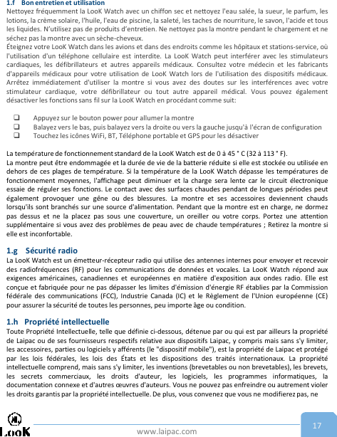 www.laipac.com 171.f Bon entretien et utilisationNettoyez fréquemment la LooK Watch avec un chiffon sec et nettoyez l&apos;eau salée, la sueur, le parfum, leslotions, la crème solaire, l&apos;huile, l&apos;eau de piscine, la saleté, les taches de nourriture, le savon, l&apos;acide et tousles liquides. N’utilisez pas de produits d’entretien. Ne nettoyez pas la montre pendant le chargement et neséchez pas la montre avec un sèche-cheveux.Éteignez votre LooK Watch dans les avions et dans des endroits comme les hôpitaux et stations-service, oùl&apos;utilisation d&apos;un téléphone cellulaire est interdite. La LooK Watch peut interférer avec les stimulateurscardiaques, les défibrillateurs et autres appareils médicaux. Consultez votre médecin et les fabricantsd&apos;appareils médicaux pour votre utilisation de LooK Watch lors de l&apos;utilisation des dispositifs médicaux.Arrêtez immédiatement d&apos;utiliser la montre si vous avez des doutes sur les interférences avec votrestimulateur cardiaque, votre défibrillateur ou tout autre appareil médical. Vous pouvez égalementdésactiver les fonctions sans fil sur la LooK Watch en procédant comme suit:Appuyez sur le bouton power pour allumer la montreBalayez vers le bas, puis balayez vers la droite ou vers la gauche jusqu&apos;à l&apos;écran de configurationTouchez les icônes WiFi, BT, Téléphone portable et GPS pour les désactiverLa température de fonctionnement standard de la LooK Watch est de 0 à 45 ° C (32 à 113 ° F).La montre peut être endommagée et la durée de vie de la batterie réduite si elle est stockée ou utilisée endehors de ces plages de température. Si la température de la LooK Watch dépasse les températures defonctionnement moyennes, l&apos;affichage peut diminuer et la charge sera lente car le circuit électroniqueessaie de réguler ses fonctions. Le contact avec des surfaces chaudes pendant de longues périodes peutégalement provoquer une gêne ou des blessures. La montre et ses accessoires deviennent chaudslorsqu&apos;ils sont branchés sur une source d&apos;alimentation. Pendant que la montre est en charge, ne dormezpas dessus et ne la placez pas sous une couverture, un oreiller ou votre corps. Portez une attentionsupplémentaire si vous avez des problèmes de peau avec de chaude températures ; Retirez la montre sielle est inconfortable.1.g Sécurité radioLa LooK Watch est un émetteur-récepteur radio qui utilise des antennes internes pour envoyer et recevoirdes radiofréquences (RF) pour les communications de données et vocales. La LooK Watch répond auxexigences américaines, canadiennes et européennes en matière d&apos;exposition aux ondes radio. Elle estconçue et fabriquée pour ne pas dépasser les limites d&apos;émission d&apos;énergie RF établies par la Commissionfédérale des communications (FCC), Industrie Canada (IC) et le Règlement de l&apos;Union européenne (CE)pour assurer la sécurité de toutes les personnes, peu importe âge ou condition.1.h Propriété intellectuelleToute Propriété Intellectuelle, telle que définie ci-dessous, détenue par ou qui est par ailleurs la propriétéde Laipac ou de ses fournisseurs respectifs relative aux dispositifs Laipac, y compris mais sans s&apos;y limiter,les accessoires, parties ou logiciels y afférents (le &quot;dispositif mobile&quot;), est la propriété de Laipac et protégépar les lois fédérales, les lois des États et les dispositions des traités internationaux. La propriétéintellectuelle comprend, mais sans s&apos;y limiter, les inventions (brevetables ou non brevetables), les brevets,les secrets commerciaux, les droits d&apos;auteur, les logiciels, les programmes informatiques, ladocumentation connexe et d&apos;autres œuvres d&apos;auteurs. Vous ne pouvez pas enfreindre ou autrement violerles droits garantis par la propriété intellectuelle. De plus, vous convenez que vous ne modifierez pas, ne