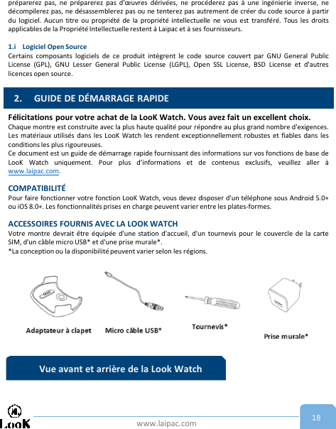 www.laipac.com 18préparerez pas, ne préparerez pas d&apos;œuvres dérivées, ne procéderez pas à une ingénierie inverse, nedécompilerez pas, ne désassemblerez pas ou ne tenterez pas autrement de créer du code source à partirdu logiciel. Aucun titre ou propriété de la propriété intellectuelle ne vous est transféré. Tous les droitsapplicables de la Propriété Intellectuelle restent à Laipac et à ses fournisseurs.1.i Logiciel Open SourceCertains composants logiciels de ce produit intègrent le code source couvert par GNU General PublicLicense (GPL), GNU Lesser General Public License (LGPL), Open SSL License, BSD License et d&apos;autreslicences open source.Félicitations pour votre achat de la LooK Watch. Vous avez fait un excellent choix.Chaque montre est construite avec la plus haute qualité pour répondre au plus grand nombre d&apos;exigences.Les matériaux utilisés dans les LooK Watch les rendent exceptionnellement robustes et fiables dans lesconditions les plus rigoureuses.Ce document est un guide de démarrage rapide fournissant des informations sur vos fonctions de base deLooK Watch uniquement. Pour plus d’informations et de contenus exclusifs, veuillez aller àwww.laipac.com.COMPATIBILITÉPour faire fonctionner votre fonction LooK Watch, vous devez disposer d&apos;un téléphone sous Android 5.0+ou iOS 8.0+. Les fonctionnalitésprises en charge peuvent varier entre les plates-formes.ACCESSOIRES FOURNIS AVEC LA LOOK WATCHVotre montre devrait être équipée d&apos;une station d&apos;accueil, d&apos;un tournevis pour le couvercle de la carteSIM, d&apos;un câble micro USB* et d&apos;une prise murale*.*La conception ou la disponibilité peuvent varier selon les régions.2. GUIDE DE DÉMARRAGE RAPIDEVue avant et arrière de la Look Watch