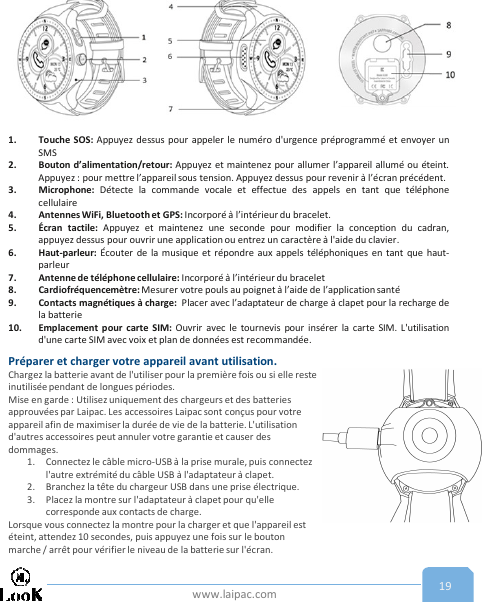 www.laipac.com 191. Touche SOS: Appuyez dessus pour appeler le numéro d&apos;urgence préprogrammé et envoyer unSMS2. Bouton d’alimentation/retour: Appuyez et maintenez pour allumer l’appareil allumé ou éteint.Appuyez : pour mettre l’appareil sous tension. Appuyez dessus pour revenir à l’écran précédent.3. Microphone: Détecte la commande vocale et effectue des appels en tant que téléphonecellulaire4. Antennes WiFi, Bluetooth et GPS: Incorporé à l’intérieur du bracelet.5. Écran tactile: Appuyez et maintenez une seconde pour modifier la conception du cadran,appuyez dessus pour ouvrir une application ou entrez un caractère à l&apos;aide du clavier.6. Haut-parleur: Écouter de la musique et répondre aux appels téléphoniques en tant que haut-parleur7. Antenne de téléphone cellulaire: Incorporé à l’intérieur du bracelet8. Cardiofréquencemètre: Mesurer votre pouls au poignet à l’aide de l’applicationsanté9. Contacts magnétiques à charge: Placer avec l’adaptateur de charge à clapet pour la recharge dela batterie10. Emplacement pour carte SIM: Ouvrir avec le tournevis pour insérer la carte SIM. L&apos;utilisationd&apos;une carte SIM avec voix et plan de données est recommandée.Préparer et charger votre appareil avant utilisation.Chargez la batterie avant de l&apos;utiliser pour la première fois ou si elle reste inutilisée pendant de longues périodes.Mise en garde : Utilisez uniquement des chargeurs et des batteries approuvées par Laipac. Les accessoires Laipac sont conçus pour votre appareil afin de maximiser la durée de vie de la batterie. L&apos;utilisation d&apos;autres accessoires peut annuler votre garantie et causer des dommages.1. Connectez le câble micro-USB à la prise murale, puis connectez l&apos;autre extrémité du câble USB à l&apos;adaptateur à clapet. 2. Branchez la tête du chargeur USB dans une prise électrique.3. Placez la montre sur l&apos;adaptateur à clapet pour qu&apos;elle corresponde aux contacts de charge.Lorsque vous connectez la montre pour la charger et que l&apos;appareil est éteint, attendez 10 secondes, puis appuyez une fois sur le bouton marche / arrêt pour vérifier le niveau de la batterie sur l&apos;écran. 