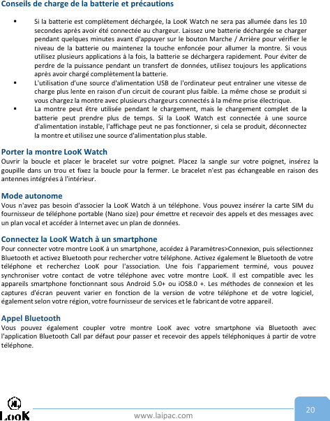 www.laipac.com 20Conseils de charge de la batterie et précautionsSi la batterie est complètement déchargée, la LooK Watch ne sera pas allumée dans les 10secondes après avoir été connectée au chargeur. Laissez une batterie déchargée se chargerpendant quelques minutes avant d&apos;appuyer sur le bouton Marche / Arrière pour vérifier leniveau de la batterie ou maintenez la touche enfoncée pour allumer la montre. Si vousutilisez plusieurs applications à la fois, la batterie se déchargera rapidement. Pour éviter deperdre de la puissance pendant un transfert de données, utilisez toujours les applicationsaprès avoir chargé complètement la batterie.L&apos;utilisation d&apos;une source d&apos;alimentation USB de l&apos;ordinateur peut entraîner une vitesse decharge plus lente en raison d&apos;un circuit de courant plus faible. La même chose se produit sivous chargez la montre avec plusieurs chargeurs connectés à la même prise électrique.La montre peut être utilisée pendant le chargement, mais le chargement complet de labatterie peut prendre plus de temps. Si la LooK Watch est connectée à une sourced&apos;alimentation instable, l&apos;affichage peut ne pas fonctionner, si cela se produit, déconnectezla montre et utilisez une source d&apos;alimentation plus stable.Porter la montre LooK WatchOuvrir la boucle et placer le bracelet sur votre poignet. Placez la sangle sur votre poignet, insérez lagoupille dans un trou et fixez la boucle pour la fermer. Le bracelet n&apos;est pas échangeable en raison desantennes intégrées à l&apos;intérieur.Mode autonomeVous n&apos;avez pas besoin d&apos;associer la LooK Watch à un téléphone. Vous pouvez insérer la carte SIM dufournisseur de téléphone portable (Nano size) pour émettre et recevoir des appels et des messages avecun plan vocal et accéder à Internet avec un plan de données.Connectez la LooK Watch à un smartphonePour connecter votre montre LooK à un smartphone, accédez à Paramètres&gt;Connexion, puis sélectionnezBluetooth et activez Bluetooth pour rechercher votre téléphone. Activez également le Bluetooth de votretéléphone et recherchez LooK pour l&apos;association. Une fois l&apos;appariement terminé, vous pouvezsynchroniser votre contact de votre téléphone avec votre montre LooK. Il est compatible avec lesappareils smartphone fonctionnant sous Android 5.0+ ou iOS8.0 +. Les méthodes de connexion et lescaptures d&apos;écran peuvent varier en fonction de la version de votre téléphone et de votre logiciel,également selon votre région, votre fournisseur de services et le fabricant de votre appareil.Appel BluetoothVous pouvez également coupler votre montre LooK avec votre smartphone via Bluetooth avecl&apos;application Bluetooth Call par défaut pour passer et recevoir des appels téléphoniques à partir de votretéléphone.