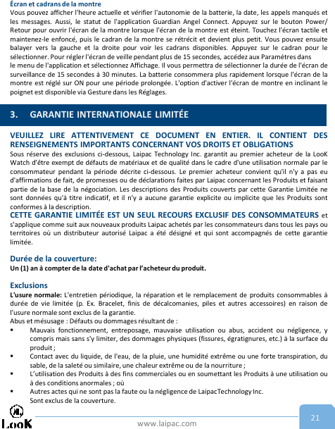 www.laipac.com 21Écran et cadrans de la montreVous pouvez afficher l&apos;heure actuelle et vérifier l&apos;autonomie de la batterie, la date, les appels manqués etles messages. Aussi, le statut de l&apos;application Guardian Angel Connect. Appuyez sur le bouton Power/Retour pour ouvrir l&apos;écran de la montre lorsque l&apos;écran de la montre est éteint. Touchez l&apos;écran tactile etmaintenez-le enfoncé, puis le cadran de la montre se rétrécit et devient plus petit. Vous pouvez ensuitebalayer vers la gauche et la droite pour voir les cadrans disponibles. Appuyez sur le cadran pour lesélectionner. Pour régler l&apos;écran de veille pendant plus de 15 secondes, accédez aux Paramètres dansle menu de l&apos;application et sélectionnez Affichage. Il vous permettra de sélectionner la durée de l&apos;écran desurveillance de 15 secondes à 30 minutes. La batterie consommera plus rapidement lorsque l&apos;écran de lamontre est réglé sur ON pour une période prolongée. L&apos;option d&apos;activer l&apos;écran de montre en inclinant lepoignet est disponible via Gesture dans les Réglages.VEUILLEZ LIRE ATTENTIVEMENT CE DOCUMENT EN ENTIER. IL CONTIENT DESRENSEIGNEMENTS IMPORTANTS CONCERNANT VOS DROITS ET OBLIGATIONSSous réserve des exclusions ci-dessous, Laipac Technology Inc. garantit au premier acheteur de la LooKWatch d&apos;être exempt de défauts de matériaux et de qualité dans le cadre d&apos;une utilisation normale par leconsommateur pendant la période décrite ci-dessous. Le premier acheteur convient qu&apos;il n&apos;y a pas eud&apos;affirmations de fait, de promesses ou de déclarations faites par Laipac concernant les Produits et faisantpartie de la base de la négociation. Les descriptions des Produits couverts par cette Garantie Limitée nesont données qu&apos;à titre indicatif, et il n&apos;y a aucune garantie explicite ou implicite que les Produits sontconformes à la description.CETTE GARANTIE LIMITÉE EST UN SEUL RECOURS EXCLUSIF DES CONSOMMATEURS ets&apos;applique comme suit aux nouveaux produits Laipac achetés par les consommateurs dans tous les pays outerritoires où un distributeur autorisé Laipac a été désigné et qui sont accompagnés de cette garantielimitée.Durée de la couverture:Un (1) an à compter de la date d&apos;achat par l’acheteur du produit.ExclusionsL&apos;usure normale: L&apos;entretien périodique, la réparation et le remplacement de produits consommables àdurée de vie limitée (p. Ex. Bracelet, finis de décalcomanies, piles et autres accessoires) en raison del&apos;usure normale sont exclus de la garantie.Abus et mésusage : Défauts ou dommages résultant de :Mauvais fonctionnement, entreposage, mauvaise utilisation ou abus, accident ou négligence, ycompris mais sans s&apos;y limiter, des dommages physiques (fissures, égratignures, etc.) à la surface duproduit ;Contact avec du liquide, de l&apos;eau, de la pluie, une humidité extrême ou une forte transpiration, dusable, de la saleté ou similaire, une chaleur extrême ou de la nourriture ;L’utilisation des Produits à des fins commerciales ou en soumettant les Produits à une utilisation ouà des conditions anormales ; oùAutres actes qui ne sont pas la faute ou la négligence de LaipacTechnology Inc.Sont exclus de la couverture.3. GARANTIE INTERNATIONALE LIMITÉE