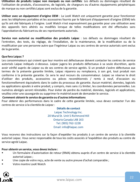 www.laipac.com 22Utilisation de produits Laipac non marqués ou non certifiés: Les défauts ou dommages résultant del&apos;utilisation de produits, d&apos;accessoires, de logiciels, de chargeurs ou d&apos;autres équipements périphériquesde marque ou non certifiés Laipac sont exclus de la garantie.Utiliser avec un équipement d&apos;origine OEM : La LooK Watch est uniquement garantie pour fonctionneravec les téléphones portables et les accessoires fournis par le fabricant d&apos;équipement d&apos;origine (OEM) telsqu&apos;ils ont été fabriqués à l&apos;origine. LooK Watch n&apos;est expressément pas garantie pour une utilisation avecdes appareils tiers altérés ou modifiés lorsque de telles modifications ont été effectuées sansl&apos;approbation du fabricant ou de ses représentants autorisés.Service non autorisé ou modification des produits Laipac : Les défauts ou dommages résultant del&apos;entretien, des tests, du réglage, de l&apos;installation, de la maintenance, de la modification ou de lamodification par une personne autre que l&apos;ingénieur Laipac ou ses centres de service autorisés sont exclusde la garantie.Que fera Laipac ?Les consommateurs qui croient que leur montre est défectueuse doivent contacter les centres de serviceautorisés Laipac indiqués ci-dessous. Laipac jugera les produits défectueux à sa seule discrétion, aprèsavoir vérifié auprès de Laipac ou de ses centres de service agréés. Si un produit s&apos;avère défectueux auxtermes de la présente garantie limitée, Laipac réparera ou remplacera, à son gré, tout produit nonconforme à la présente garantie. Ce sera le seul recours du consommateur. Laipac se réserve le droitd&apos;utiliser des produits, accessoires ou pièces reconditionnés / remis à neuf, d&apos;occasion oufonctionnellement équivalents dans le cadre du processus de garantie. Aucun matériel, données, logicielsou applications ajoutés à votre produit, y compris, mais sans s&apos;y limiter, les coordonnées personnelles. Lesnuméros abrégés seront réinstallés. Pour éviter de perdre du matériel, données, logiciels et applications,veuillez créer une sauvegarde ou supprimer le matériel avant de demander le service.Comment obtenir le service de garantie ou d&apos;autres informationsPour obtenir des performances dans le cadre de cette garantie limitée, vous devez contacter l&apos;un descentres de service à la clientèle de Laipac :Détails de contactLaipac Technology Inc. 20 Mural St. Unit 5 Richmond Hill Ontario Canada L4B 1K3  Tel: (905) 762-1228Email: info@laipac.comVous recevrez des instructions sur la façon d&apos;expédier les produits à un centre de service à la clientèleautorisé Laipac. Vous serez responsable de tous les coûts associés à l&apos;expédition des produits au centre deservice agréé Laipac.Pour obtenir un service, vous devez inclure :Un formulaire d&apos;autorisation de retour (RMA) obtenu auprès d&apos;un centre de service à la clientèleautorisé Laipac ;Une copie de votre reçu, acte de vente ou autre preuve d&apos;achat comparable ;Votre montre LooK Watch