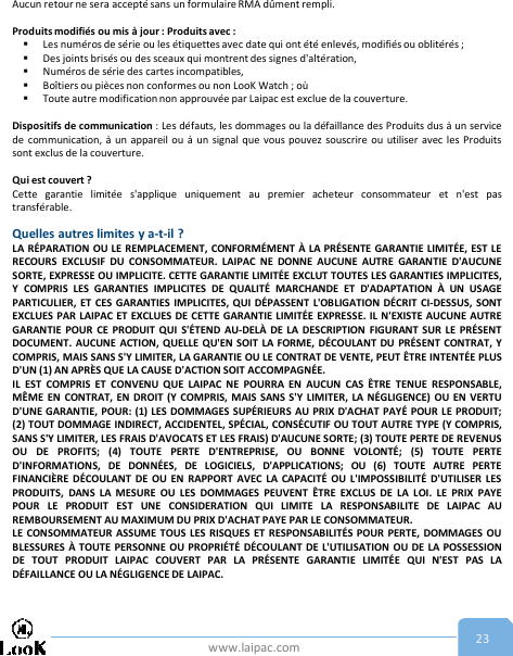 www.laipac.com 23Aucun retour ne sera accepté sans un formulaire RMA dûment rempli.Produits modifiés ou mis à jour : Produits avec :Les numéros de série ou les étiquettes avec date qui ont été enlevés, modifiés ou oblitérés ;Des joints brisés ou des sceaux qui montrent des signes d&apos;altération,Numéros de série des cartes incompatibles,Boîtiers ou pièces non conformes ou non LooK Watch ; oùToute autre modification non approuvée par Laipac est exclue de la couverture.Dispositifs de communication : Les défauts, les dommages ou la défaillance des Produits dus à un servicede communication, à un appareil ou à un signal que vous pouvez souscrire ou utiliser avec les Produitssont exclus de la couverture.Qui est couvert ?Cette garantie limitée s&apos;applique uniquement au premier acheteur consommateur et n&apos;est pastransférable.Quelles autres limites y a-t-il ?LA RÉPARATION OU LE REMPLACEMENT, CONFORMÉMENT À LA PRÉSENTE GARANTIE LIMITÉE, EST LERECOURS EXCLUSIF DU CONSOMMATEUR. LAIPAC NE DONNE AUCUNE AUTRE GARANTIE D&apos;AUCUNESORTE, EXPRESSE OU IMPLICITE. CETTE GARANTIE LIMITÉE EXCLUT TOUTES LES GARANTIES IMPLICITES,Y COMPRIS LES GARANTIES IMPLICITES DE QUALITÉ MARCHANDE ET D&apos;ADAPTATION À UN USAGEPARTICULIER, ET CES GARANTIES IMPLICITES, QUI DÉPASSENT L&apos;OBLIGATION DÉCRIT CI-DESSUS, SONTEXCLUES PAR LAIPAC ET EXCLUES DE CETTE GARANTIE LIMITÉE EXPRESSE. IL N&apos;EXISTE AUCUNE AUTREGARANTIE POUR CE PRODUIT QUI S&apos;ÉTEND AU-DELÀ DE LA DESCRIPTION FIGURANT SUR LE PRÉSENTDOCUMENT. AUCUNE ACTION, QUELLE QU&apos;EN SOIT LA FORME, DÉCOULANT DU PRÉSENT CONTRAT, YCOMPRIS, MAIS SANS S&apos;Y LIMITER, LA GARANTIE OU LE CONTRAT DE VENTE, PEUT ÊTRE INTENTÉE PLUSD&apos;UN (1) AN APRÈS QUE LA CAUSE D&apos;ACTION SOIT ACCOMPAGNÉE.IL EST COMPRIS ET CONVENU QUE LAIPAC NE POURRA EN AUCUN CAS ÊTRE TENUE RESPONSABLE,MÊME EN CONTRAT, EN DROIT (Y COMPRIS, MAIS SANS S&apos;Y LIMITER, LA NÉGLIGENCE) OU EN VERTUD&apos;UNE GARANTIE, POUR: (1) LES DOMMAGES SUPÉRIEURS AU PRIX D&apos;ACHAT PAYÉ POUR LE PRODUIT;(2) TOUT DOMMAGE INDIRECT, ACCIDENTEL, SPÉCIAL, CONSÉCUTIF OU TOUT AUTRE TYPE (Y COMPRIS,SANS S&apos;Y LIMITER, LES FRAIS D&apos;AVOCATS ET LES FRAIS) D&apos;AUCUNE SORTE; (3) TOUTE PERTE DE REVENUSOU DE PROFITS; (4) TOUTE PERTE D&apos;ENTREPRISE, OU BONNE VOLONTÉ; (5) TOUTE PERTED&apos;INFORMATIONS, DE DONNÉES, DE LOGICIELS, D&apos;APPLICATIONS; OU (6) TOUTE AUTRE PERTEFINANCIÈRE DÉCOULANT DE OU EN RAPPORT AVEC LA CAPACITÉ OU L&apos;IMPOSSIBILITÉ D&apos;UTILISER LESPRODUITS, DANS LA MESURE OU LES DOMMAGES PEUVENT ÊTRE EXCLUS DE LA LOI. LE PRIX PAYEPOUR LE PRODUIT EST UNE CONSIDERATION QUI LIMITE LA RESPONSABILITE DE LAIPAC AUREMBOURSEMENT AU MAXIMUM DU PRIX D&apos;ACHAT PAYE PAR LE CONSOMMATEUR.LE CONSOMMATEUR ASSUME TOUS LES RISQUES ET RESPONSABILITÉS POUR PERTE, DOMMAGES OUBLESSURES À TOUTE PERSONNE OU PROPRIÉTÉ DÉCOULANT DE L&apos;UTILISATION OU DE LA POSSESSIONDE TOUT PRODUIT LAIPAC COUVERT PAR LA PRÉSENTE GARANTIE LIMITÉE QUI N&apos;EST PAS LADÉFAILLANCE OU LA NÉGLIGENCE DE LAIPAC.