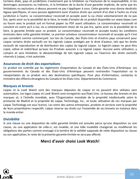 www.laipac.com 24Certains états, pays et juridictions n&apos;autorisent pas la limitation ou l&apos;exclusion de la responsabilité, ni lesdommages accessoires ou indirects, ni la limitation de la durée d&apos;une garantie implicite, de sorte que leslimitations ou exclusions ci-dessus peuvent ne pas s&apos;appliquer à vous. Cette garantie vous donne desdroitslégaux spécifiques, et vous pouvez également avoir d&apos;autres droits qui varient d&apos;un état à l&apos;autre ou d&apos;unejuridiction à l&apos;autre. Le consommateur reconnaît et accepte avoir lu ou choisi volontairement de ne paslire, après avoir eu la possibilité de le faire, le mode d&apos;emploi de ce produit disponible sur www.laipac.comou fourni avec le produit soit en format papier ou PDF avant utilisation. Le consommateur reconnaît etconvient en outre qu&apos;il a lue, ou a volontairement choisi de ne pas lire, après avoir eu la possibilité de lefaire, la garantie limitée pour ce produit. Le consommateur reconnaît et accepte toutes les conditionsénoncées dans cette garantie limitée. Le premier acheteur consommateur reconnaît et accepte qu&apos;il n’estpas considéré comme commerçant. Les lois du Canada, des États-Unis et d&apos;autres pays conservent pourLaipac certains droits exclusifs sur les logiciels Laipac protégés par le droit d&apos;auteur, tels que les droitsexclusifs de reproduction et de distribution des copies du logiciel Laipac. Le logiciel Laipac ne peut êtrecopié, utilisé et redistribué qu&apos;avec les Produits associés à ce logiciel Laipac. Aucune autre utilisation, ycompris et sans limitation, le désassemblage de tels logiciels Laipac ou l&apos;exercice des droits exclusifsréservés à Laipac, n&apos;est autorisée.Assurances de droit des exportationsCe produit est contrôlé par les règlements d&apos;exportation du Canada et des États-Unis d&apos;Amérique. Lesgouvernements du Canada et des États-Unis d&apos;Amérique peuvent restreindre l&apos;exportation ou laréexportation de ce produit vers des destinations spécifiques. Pour plus d&apos;information, contactez leministère des Affaires étrangères du Canada et les États-Unis. Département du Commerce.Marques et brevetsLaipac et la LooK Watch sont des marques déposées de Laipac et ne peuvent être utilisées sansautorisation. Les logos Laipac et LooK Watch sont enregistrés aux États-Unis. Le bureau des brevets et desmarques et, à l&apos;échelle mondiale, avec l&apos;Organisation mondiale de la propriété intellectuelle selon leprotocole de Madrid et la propriété de Laipac Technology, Inc., et toute utilisation de ces marques parLaipac Technology est sous licence. Les noms des autres entreprises, produits et services sont la propriétéde leurs propriétaires respectifs. Laipac réserve ses droits sur l&apos;ensemble de ses brevets en instance dansle monde entier.DivisibilitéSi une clause ou une disposition de cette garantie limitée est annulée parce qu&apos;une disposition ou uneclause, ou une application de celle-ci, est invalide, et une telle invalidité changerait ou modifierait lesobligations des parties comme envisagé à la lumière de la validité supposée de cette disposition ou clauseou son application, le reste de la présente garantie limitée ne sera pas affecté.Merci d’avoir choisi Look Watch!