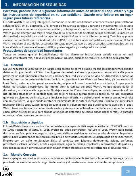 www.laipac.com 26Por favor, procure leer la siguiente información antes de utilizar el LooK Watch y sigalas instrucciones de seguridad en su uso cotidiano. Guarde este folleto en un lugarseguro para futuras referencias.El LooK Watch es un reloj inteligente, autónomo y de alto rendimiento con conectividad para teléfonoscelulares (3G), Wi-Fi, Bluetooth, GPS, sensor de frecuencia cardíaca y sensor de movimiento. No es aptopara ser utilizado como un dispositivo médico, ni tampoco es un rastreador de actividad física. El LooKWatch puede albergar una tarjeta Nano SIM de su proveedor de telefonía celular preferido. Se incluye undestornillador especial para abrir la tapa de la tarjeta SIM en la parte inferior del reloj. También se puedevincular con un teléfono con Android 5.0+ o iOS8.0 +. Las funciones compatibles pueden variar. El LooKWatch requiere el uso de los accesorios de carga provistos con él. Los accesorios suministrados con suLooK Watch incluyen un cable micro USB, soporte cargador y un adaptador de pared.Precauciones de seguridad importantesTenga en cuenta que el incumplimiento de las siguientes instrucciones puede causar un malfuncionamiento del reloj o revestir peligro para el usuario, además de reducir el beneficio de la garantía.1.a GeneralNo use ni guarde el LooK Watch en lugares con exceso de polvo o sucios, ya que los componentes puedendañarse. No guarde el LooK Watch en lugares demasiado calurosos, porque una temperatura alta puedeprovocar un mal funcionamiento de los componentes, reducir el ciclo de vida del dispositivo y dañar lasbaterías internas de polímero de iones de litio. No guarde el LooK Watch en áreas frías, ya que cuando elLooK Watch retorne a temperatura ambiente, se puede formar humedad en su interior, lo que puededañar los circuitos electrónicos. No intente abrir la carcasa del LooK Watch, ya que puede dañar eldispositivo, lo cual anularía la garantía. No deje caer el LooK Watch ni aplique demasiado peso sobre él. Nouse objetos afilados en la pantalla táctil del reloj ni aplique fuerza excesiva sobre él. No use productosquímicos o solventes de limpieza para limpiar el LooK Watch. No doble la unión entre la pulsera y el relojcon mucha fuerza, ya que puede afectar el rendimiento de la antena incorporada. Cuando use auricularesBluetooth con su LooK Watch, tenga en cuenta que el volumen muy alto puede dañar la audición. El LooKWatch tiene una función de detección de caídas, y siempre debe llevarlo en la muñeca al momento de unacaída. Botar el reloj al suelo para probar la función de detección de caídas puede dañar el reloj. La garantíano cubre daños causados por impacto.1.b Exposición a LíquidosEl LooK Watch tiene una clasificación de resistencia al agua de IP67 según el estándar IEC 60529, pero noes 100% resistente al agua. El LooK Watch no debe sumergirse. No use el LooK Watch para nadar,ducharse, surfear, practicar esquí acuático, motociclismo acuático, en saunas o salas de vapor. Se permiteusar el LooK Watch haciendo ejercicio con lluvia o actividades con botes. Si salpica agua en el LooK Watch,límpielo con un paño no abrasivo. Evite el contacto con jabones, detergentes, ácidos, perfumes,protectores solares, lociones, aceites, agua salada, agua de piscina, repelentes, removedores de pintura ylíquidos químicos en general. Dejar caer el LooK Watch afectará el nivel de resistencia al agua del reloj.1.c Manejo CorrectoNunca aplique una presión excesiva a los botones del LooK Watch. No fuerce la conexión de carga o en unpuerto de conexión durante la carga. Si el conector y el puerto no se unen fácilmente, compruebe y1. INFORMACIÓN DE SEGURIDAD