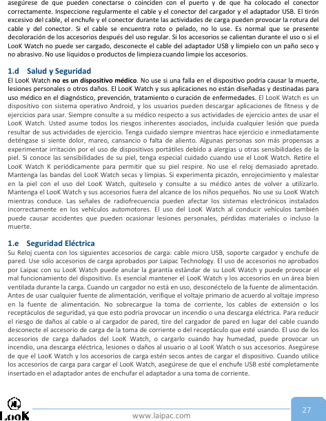 www.laipac.com 27asegúrese de que pueden conectarse o coinciden con el puerto y de que ha colocado el conectorcorrectamente. Inspeccione regularmente el cable y el conector del cargador y el adaptador USB. El tirónexcesivo del cable, el enchufe y el conector durante las actividades de carga pueden provocar la rotura delcable y del conector. Si el cable se encuentra roto o pelado, no lo use. Es normal que se presentedecoloración de los accesorios después del uso regular. Si los accesorios se calientan durante el uso o si elLooK Watch no puede ser cargado, desconecte el cable del adaptador USB y límpielo con un paño seco yno abrasivo. No use líquidos o productos de limpieza cuando limpie los accesorios.1.d Salud y SeguridadEl LooK Watch no es un dispositivo médico. No use si una falla en el dispositivo podría causar la muerte,lesiones personales o otros daños. El LooK Watch y sus aplicaciones no están diseñadas y destinadas parauso médico en el diagnóstico, prevención, tratamiento o curación de enfermedades. El LooK Watch es undispositivo con sistema operativo Android, y los usuarios pueden descargar aplicaciones de fitness y deejercicios para usar. Siempre consulte a su médico respecto a sus actividades de ejercicio antes de usar elLooK Watch. Usted asume todos los riesgos inherentes asociados, incluida cualquier lesión que puedaresultar de sus actividades de ejercicio. Tenga cuidado siempre mientras hace ejercicio e inmediatamentedeténgase si siente dolor, mareo, cansancio o falta de aliento. Algunas personas son más propensas aexperimentar irritación por el uso de dispositivos portátiles debido a alergias u otras sensibilidades de lapiel. Si conoce las sensibilidades de su piel, tenga especial cuidado cuando use el LooK Watch. Retire elLooK Watch K periódicamente para permitir que su piel respire. No use el reloj demasiado apretado.Mantenga las bandas del LooK Watch secas y limpias. Si experimenta picazón, enrojecimiento y malestaren la piel con el uso del LooK Watch, quíteselo y consulte a su médico antes de volver a utilizarlo.Mantenga el LooK Watch y sus accesorios fuera del alcance de los niños pequeños. No use su LooK Watchmientras conduce. Las señales de radiofrecuencia pueden afectar los sistemas electrónicos instaladosincorrectamente en los vehículos automotores. El uso del LooK Watch al conducir vehículos tambiénpuede causar accidentes que pueden ocasionar lesiones personales, pérdidas materiales o incluso lamuerte.1.e Seguridad EléctricaSu Reloj cuenta con los siguientes accesorios de carga: cable micro USB, soporte cargador y enchufe depared. Use sólo accesorios de carga aprobados por Laipac Technology. El uso de accesorios no aprobadospor Laipac con su LooK Watch puede anular la garantía estándar de su LooK Watch y puede provocar elmal funcionamiento del dispositivo. Es esencial mantener el LooK Watch y los accesorios en un área bienventilada durante la carga. Cuando un cargador no está en uso, desconéctelo de la fuente de alimentación.Antes de usar cualquier fuente de alimentación, verifique el voltaje primario de acuerdo al voltaje impresoen la fuente de alimentación. No sobrecargue la toma de corriente, los cables de extensión o losreceptáculos de seguridad, ya que esto podría provocar un incendio o una descarga eléctrica. Para reducirel riesgo de daños al cable o al cargador de pared, tire del cargador de pared en lugar del cable cuandodesconecte el accesorio de carga de la toma de corriente o del receptáculo que esté usando. El uso de losaccesorios de carga dañados del LooK Watch, o cargarlo cuando hay humedad, puede provocar unincendio, una descarga eléctrica, lesiones o daños al usuario o al LooK Watch o sus accesorios. Asegúresede que el LooK Watch y los accesorios de carga estén secos antes de cargar el dispositivo. Cuando utilicelos accesorios de carga para cargar el LooK Watch, asegúrese de que el enchufe USB esté completamenteinsertado en el adaptador antes de enchufar el adaptador a una toma de corriente.