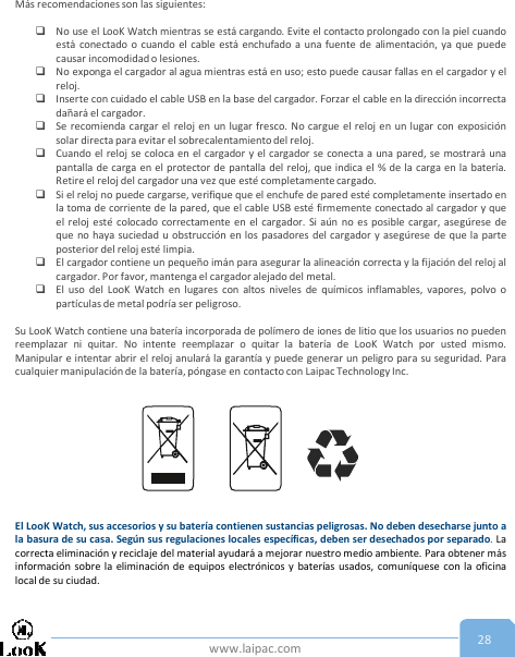 www.laipac.com 28Más recomendaciones son las siguientes:No use el LooK Watch mientras se está cargando. Evite el contacto prolongado con la piel cuandoestá conectado o cuando el cable está enchufado a una fuente de alimentación, ya que puedecausar incomodidad o lesiones.No exponga el cargador al agua mientras está en uso; esto puede causar fallas en el cargador y elreloj.Inserte con cuidado el cable USB en la base del cargador. Forzar el cable en la dirección incorrectadañará el cargador.Se recomienda cargar el reloj en un lugar fresco. No cargue el reloj en un lugar con exposiciónsolar directa para evitar el sobrecalentamiento del reloj.Cuando el reloj se coloca en el cargador y el cargador se conecta a una pared, se mostrará unapantalla de carga en el protector de pantalla del reloj, que indica el % de la carga en la batería.Retire el reloj del cargador una vez que esté completamente cargado.Si el reloj no puede cargarse, verifique que el enchufe de pared esté completamente insertado enla toma de corriente de la pared, que el cable USB esté firmemente conectado al cargador y queel reloj esté colocado correctamente en el cargador. Si aún no es posible cargar, asegúrese deque no haya suciedad u obstrucción en los pasadores del cargador y asegúrese de que la parteposterior del reloj esté limpia.El cargador contiene un pequeño imán para asegurar la alineación correcta y la fijación del reloj alcargador. Por favor, mantenga el cargador alejado del metal.El uso del LooK Watch en lugares con altos niveles de químicos inflamables, vapores, polvo opartículas de metal podría ser peligroso.Su LooK Watch contiene una batería incorporada de polímero de iones de litio que los usuarios no puedenreemplazar ni quitar. No intente reemplazar o quitar la batería de LooK Watch por usted mismo.Manipular e intentar abrir el reloj anulará la garantía y puede generar un peligro para su seguridad. Paracualquier manipulaciónde la batería, póngase en contacto con Laipac Technology Inc.El LooK Watch, sus accesorios y su batería contienen sustancias peligrosas. No deben desecharse junto ala basura de su casa. Según sus regulaciones locales específicas, deben ser desechados por separado.Lacorrecta eliminación y reciclaje del material ayudará a mejorar nuestro medio ambiente. Para obtener másinformación sobre la eliminación de equipos electrónicos y baterías usados, comuníquese con la oficinalocal de su ciudad.
