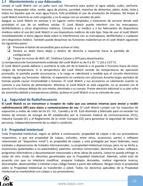 www.laipac.com 291.f Mantenimiento y uso AdecuadosLimpie el LooK Watch con un paño seco con frecuencia para quitar el agua salada, sudor, perfume,lociones, bloqueador solar, aceite, agua de piscina, suciedad, manchas de alimentos, jabón, ácido, tinta ytodos los líquidos que no sean agua fresca. Está prohibido el uso de productos de limpieza. No limpie elLooK Watch mientras se está cargando, y no lo seque con un secador de pelo.Apague su LooK Watch en aviones y en lugares como hospitales y estaciones de servicio donde estéprohibido el uso de un teléfono celular. El LooK Watch puede interferir con los marcapasos,desfibriladores y otros dispositivos médicos. Consulte a su médico y a los fabricantes de dispositivosmédicos sobre el uso del LooK Watch si usa dispositivos médicos de este tipo. Deje de usar el LooK Watchinmediatamente si tiene alguna duda sobre la interferencia con su marcapasos, desfibrilador o cualquierotro dispositivo médico. También puede desactivar las funciones inalámbricas en el LooK Watch siguiendolos siguientes pasos:Presione el botón de encendido para activar el relojDeslice su dedo hacia abajo y deslice de derecha a izquierda hacia la pantalla deconfiguraciónToque los iconos de WiFi, BT, Teléfono Celular y GPS para desactivarlosLa temperatura de funcionamientoestándar del LooK Watch es de 0 a 45 ° C (32 a 113° F).El LooK Watch puede dañarse y acortarse la vida útil de la batería si se guarda o funciona fuera de estosrangos de temperatura. Si la temperatura del LooK Watch excede las temperaturas de operaciónpromedio, la pantalla puede oscurecerse, y la carga se ralentizará a medida que el circuito electrónicointente regular sus funciones. Además, el exponerlo en contacto con calurosos durante largos períodos detiempo puede causar incomodidad o lesiones. El LooK Watch y sus accesorios se calentarán cuando seconecte a una fuente de alimentación. Mientras el LooK Watch se está cargando, no se acueste con élpuesto ni lo coloque debajo de una manta, almohada o su cuerpo. Preste atención adicional si su piel sufrede anomalías debido a temperaturas cálidas; quítese el LooK Watch si no es cómodo de usar.1.g Seguridad de RadiofrecuenciaEl LooK Watch es un transmisor y receptor de radio que usa antenas internas para enviar y recibirradiofrecuencia (RF) para datos y comunicaciones de voz. El LooK Watch cumple con los requisitos deexposición a ondas de radio de los EE. UU., Canadá y la UE. Está diseñado y fabricado para no exceder loslímites de emisión de energía de RF establecidos por la Comisión Federal de Comunicaciones (FCC),Industry Canada (IC) y el Reglamento de la Unión Europea (CE) para garantizar la seguridad de todas laspersonas, independientemente de su edad o condición.1.h Propiedad IntelectualToda Propiedad Intelectual, según se define a continuación, propiedad de Laipac o de sus proveedoresrespectivos, o que sea propiedad de Laipac, incluidos, entre otros, accesorios, partes o softwarerelacionado (el &quot;dispositivo móvil&quot;), es propiedad de Laipac y está protegida por leyes federales, leyesestatales y disposiciones de tratados internacionales. La propiedad intelectual incluye, pero no se limita a,invenciones (patentables o no patentables), patentes, secretos comerciales, derechos de autor, software,programas informáticos y documentación relacionada y otras obras de autoría. Usted no puede infringir niviolar de otro modo los derechos garantizados por la Propiedad Intelectual. Además, usted está deacuerdo con que no intentará modificar, preparar trabajos derivados, realizar ingeniería inversa,descompilar, desensamblar o intentar crear código fuente a partir del software. Ningún título ni propiedadsobre la Propiedad intelectual es transferido a usted. Todos los derechos aplicables de la PropiedadIntelectual se mantendrán con Laipac y sus proveedores.