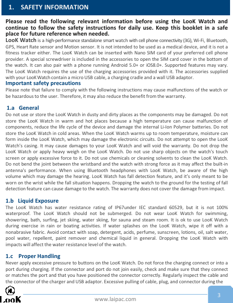 www.laipac.com1. SAFETY INFORMATION3Please read the following relevant information before using the LooK Watch andcontinue to follow the safety instructions for daily use. Keep this booklet in a safeplace for future reference when needed.LooK Watch is a high-performance standalone smart watch with cell phone connectivity (3G), Wi-Fi, Bluetooth,GPS, Heart Rate sensor and Motion sensor. It is not intended to be used as a medical device, and it is not afitness tracker either. The LooK Watch can be inserted with Nano SIM card of your preferred cell phoneprovider. A special screwdriver is included in the accessories to open the SIM card cover in the bottom ofthe watch. It can also pair with a phone running Android 5.0+ or iOS8.0+. Supported features may vary.The LooK Watch requires the use of the charging accessories provided with it. The accessories suppliedwith your LooKWatch contain a micro USB cable, a charging cradle and a wall USB adaptor.Important safety precautionsPlease note that failure to comply with the following instructions may cause malfunctions of the watch orbe hazardous to the user. Therefore, it may also reduce the benefit from the warranty.1.a GeneralDo not use or store the LooK Watch in dusty and dirty places as the components may be damaged. Do notstore the LooK Watch in warm and hot places because a high temperature can cause malfunction ofcomponents, reduce the life cycle of the device and damage the internal Li-Ion Polymer batteries. Do notstore the LooK Watch in cold areas. When the LooK Watch warms up to room temperature, moisture canform inside the LooK Watch, which may damage the electronic circuits. Do not attempt to open the LooKWatch’s casing. It may cause damages to your LooK Watch and will void the warranty. Do not drop theLooK Watch or apply heavy weigh on the LooK Watch. Do not use sharp objects on the watch&apos;s touchscreen or apply excessive force to it. Do not use chemicals or cleaning solvents to clean the LooK Watch.Do not bend the joint between the wristband and the watch with strong force as it may affect the built-inantenna&apos;s performance. When using Bluetooth headphones with LooK Watch, be aware of the highvolume which may damage the hearing. LooK Watch has fall detection feature, and it’s only meant to beworn on the wrist while the fall situation happens. Dropping the watch to the ground for the testing of falldetection feature can cause damage to the watch. The warranty does not cover the damage from impact.1.b Liquid ExposureThe LooK Watch has water resistance rating of IP67under IEC standard 60529, but it is not 100%waterproof. The LooK Watch should not be submerged. Do not wear LooK Watch for swimming,showering, bath, surfing, jet skiing, water skiing, for sauna and steam room. It is ok to use LooK Watchduring exercise in rain or boating activities. If water splashes on the LooK Watch, wipe it off with anonabrasive fabric. Avoid contact with soap, detergent, acids, perfume, sunscreen, lotions, oil, salt water,pool water, repellent, paint remover and chemical liquid in general. Dropping the LooK Watch withimpacts will affect the water resistance level of the watch.1.c Proper HandlingNever apply excessive pressure to buttons on the LooK Watch. Do not force the charging connect or into aport during charging. If the connector and port do not join easily, check and make sure that they connector matches the port and that you have positioned the connector correctly. Regularly inspect the cable andthe connector of the charger and USB adaptor. Excessive pulling of cable, plug, and connector during the