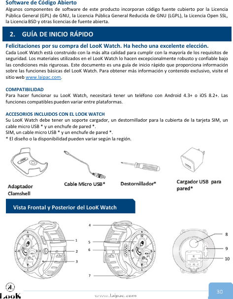 www.laipac.com 30Software de Código AbiertoAlgunos componentes de software de este producto incorporan código fuente cubierto por la LicenciaPública General (GPL) de GNU, la Licencia Pública General Reducida de GNU (LGPL), la Licencia Open SSL,la Licencia BSD y otras licencias de fuente abierta.Felicitaciones por su compra del LooK Watch. Ha hecho una excelente elección.Cada LooK Watch está construido con la más alta calidad para cumplir con la mayoría de los requisitos deseguridad. Los materiales utilizados en el LooK Watch lo hacen excepcionalmente robusto y confiable bajolas condiciones más rigurosas. Este documento es una guía de inicio rápido que proporciona informaciónsobre las funciones básicas del LooK Watch. Para obtener más información y contenido exclusivo, visite elsitio web www.laipac.com.COMPATIBILIDADPara hacer funcionar su LooK Watch, necesitará tener un teléfono con Android 4.3+ o iOS 8.2+. Lasfunciones compatibles pueden variar entre plataformas.ACCESORIOS INCLUIDOS CON EL LOOK WATCHSu LooK Watch debe tener un soporte cargador, un destornillador para la cubierta de la tarjeta SIM, uncable micro USB * y un enchufe de pared *.SIM, un cable micro USB * y un enchufe de pared *.* El diseño o la disponibilidad pueden variar según la región.2. GUÍA DE INICIO RÁPIDOVista Frontal y Posterior del LooK Watch 