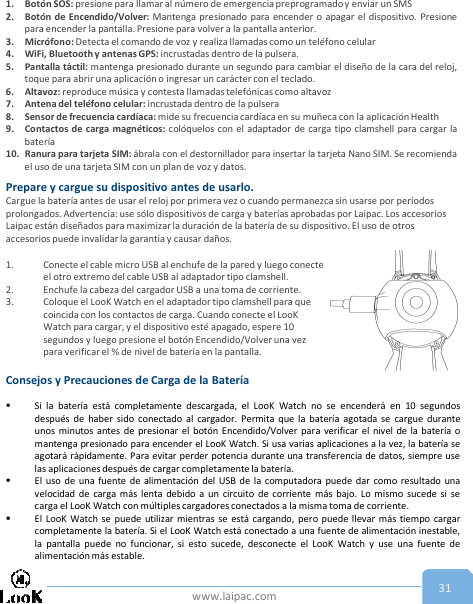 www.laipac.com 311. Botón SOS: presione para llamar al número de emergencia preprogramado y enviar un SMS2. Botón de Encendido/Volver: Mantenga presionado para encender o apagar el dispositivo. Presionepara encender la pantalla. Presione para volver a la pantalla anterior.3. Micrófono: Detecta el comando de voz y realiza llamadas como un teléfono celular4. WiFi, Bluetooth y antenas GPS: incrustadas dentro de la pulsera.5. Pantalla táctil: mantenga presionado durante un segundo para cambiar el diseño de la cara del reloj,toque para abrir una aplicación o ingresar un carácter con el teclado.6. Altavoz: reproduce música y contesta llamadas telefónicas como altavoz7. Antena del teléfono celular: incrustada dentro de la pulsera8. Sensor de frecuencia cardíaca: mide su frecuencia cardíaca en su muñeca con la aplicación Health9. Contactos de carga magnéticos: colóquelos con el adaptador de carga tipo clamshell para cargar labatería10. Ranura para tarjeta SIM: ábrala con el destornillador para insertar la tarjeta Nano SIM. Se recomiendael uso de una tarjeta SIM con un plan de voz y datos.Prepare y cargue su dispositivo antes de usarlo.Cargue la batería antes de usar el reloj por primera vez o cuando permanezca sin usarse por períodos prolongados. Advertencia: use sólo dispositivos de carga y baterías aprobadas por Laipac. Los accesorios Laipac están diseñados para maximizar la duración de la batería de su dispositivo. El uso de otros accesorios puede invalidar la garantía y causar daños.1. Conecte el cable micro USB al enchufe de la pared y luego conecte el otro extremo del cable USB al adaptador tipo clamshell.2. Enchufe la cabeza del cargador USB a una toma de corriente.3. Coloque el LooK Watch en el adaptador tipo clamshell para que coincida con los contactos de carga. Cuando conecte el LooKWatch para cargar, y el dispositivo esté apagado, espere 10 segundos y luego presione el botón Encendido/Volver una vez para verificar el % de nivel de batería en la pantalla.Consejos y Precauciones de Carga de la Batería Si la batería está completamente descargada, el LooK Watch no se encenderá en 10 segundosdespués de haber sido conectado al cargador. Permita que la batería agotada se cargue duranteunos minutos antes de presionar el botón Encendido/Volver para verificar el nivel de la batería omantenga presionado para encender el LooK Watch. Si usa varias aplicaciones a la vez, la batería seagotará rápidamente. Para evitar perder potencia durante una transferencia de datos, siempre uselas aplicaciones después de cargar completamente la batería.El uso de una fuente de alimentación del USB de la computadora puede dar como resultado unavelocidad de carga más lenta debido a un circuito de corriente más bajo. Lo mismo sucede si secarga el LooK Watch con múltiples cargadores conectados a la misma toma de corriente.El LooK Watch se puede utilizar mientras se está cargando, pero puede llevar más tiempo cargarcompletamente la batería. Si el LooK Watch está conectado a una fuente de alimentación inestable,la pantalla puede no funcionar, si esto sucede, desconecte el LooK Watch y use una fuente dealimentación más estable.