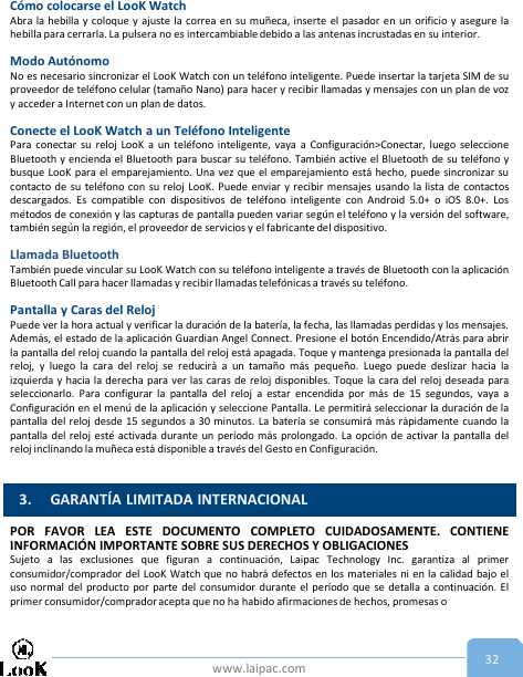 www.laipac.com 32Cómo colocarse el LooK WatchAbra la hebilla y coloque y ajuste la correa en su muñeca, inserte el pasador en un orificio y asegure lahebilla para cerrarla. La pulsera no es intercambiabledebido a las antenas incrustadas en su interior.Modo AutónomoNo es necesario sincronizar el LooK Watch con un teléfono inteligente. Puede insertar la tarjeta SIM de suproveedor de teléfono celular (tamaño Nano) para hacer y recibir llamadas y mensajes con un plan de vozy acceder a Internet con un plan de datos.Conecte el LooK Watch a un Teléfono InteligentePara conectar su reloj LooK a un teléfono inteligente, vaya a Configuración&gt;Conectar, luego seleccioneBluetooth y encienda el Bluetooth para buscar su teléfono. También active el Bluetooth de su teléfono ybusque LooK para el emparejamiento. Una vez que el emparejamiento está hecho, puede sincronizar sucontacto de su teléfono con su reloj LooK. Puede enviar y recibir mensajes usando la lista de contactosdescargados. Es compatible con dispositivos de teléfono inteligente con Android 5.0+ o iOS 8.0+. Losmétodos de conexión y las capturas de pantalla pueden variar según el teléfono y la versión del software,también según la región, el proveedor de servicios y el fabricante del dispositivo.Llamada BluetoothTambién puede vincular su LooK Watch con su teléfono inteligente a través de Bluetooth con la aplicaciónBluetooth Call para hacer llamadas y recibir llamadas telefónicas a través su teléfono.Pantalla y Caras del RelojPuede ver la hora actual y verificar la duración de la batería, la fecha, las llamadas perdidas y los mensajes.Además, el estado de la aplicación Guardian Angel Connect. Presione el botón Encendido/Atrás para abrirla pantalla del reloj cuando la pantalla del reloj está apagada. Toque y mantenga presionada la pantalla delreloj, y luego la cara del reloj se reducirá a un tamaño más pequeño. Luego puede deslizar hacia laizquierda y hacia la derecha para ver las caras de reloj disponibles. Toque la cara del reloj deseada paraseleccionarlo. Para configurar la pantalla del reloj a estar encendida por más de 15 segundos, vaya aConfiguración en el menú de la aplicación y seleccione Pantalla. Le permitirá seleccionar la duración de lapantalla del reloj desde 15 segundos a 30 minutos. La batería se consumirá más rápidamente cuando lapantalla del reloj esté activada durante un período más prolongado. La opción de activar la pantalla delreloj inclinando la muñeca está disponible a través del Gesto en Configuración.POR FAVOR LEA ESTE DOCUMENTO COMPLETO CUIDADOSAMENTE. CONTIENEINFORMACIÓN IMPORTANTE SOBRE SUS DERECHOS Y OBLIGACIONESSujeto a las exclusiones que figuran a continuación, Laipac Technology Inc. garantiza al primerconsumidor/comprador del LooK Watch que no habrá defectos en los materiales ni en la calidad bajo eluso normal del producto por parte del consumidor durante el período que se detalla a continuación. Elprimer consumidor/compradoracepta que no ha habido afirmaciones de hechos, promesas o3. GARANTÍA LIMITADA INTERNACIONAL