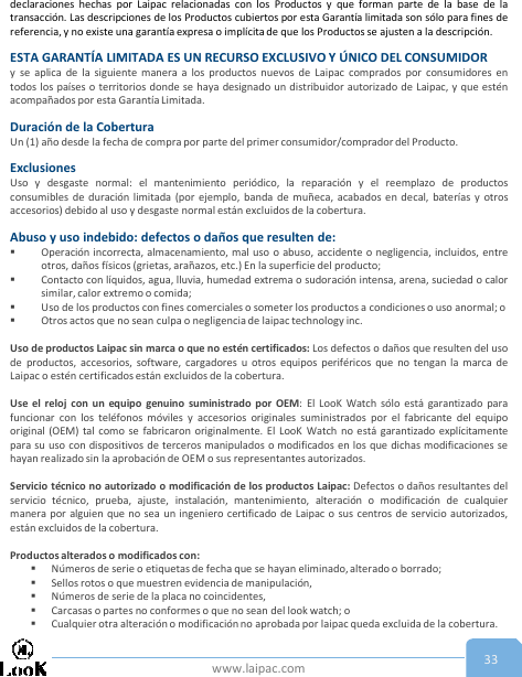 www.laipac.com 33declaraciones hechas por Laipac relacionadas con los Productos y que forman parte de la base de latransacción. Las descripciones de los Productos cubiertos por esta Garantía limitada son sólo para fines dereferencia, y no existe una garantía expresa o implícita de que los Productos se ajusten a la descripción.ESTA GARANTÍA LIMITADA ES UN RECURSO EXCLUSIVO Y ÚNICO DEL CONSUMIDORy se aplica de la siguiente manera a los productos nuevos de Laipac comprados por consumidores entodos los países o territorios donde se haya designado un distribuidor autorizado de Laipac, y que esténacompañados por esta Garantía Limitada.Duración de la CoberturaUn (1) año desde la fecha de compra por parte del primer consumidor/comprador del Producto.ExclusionesUso y desgaste normal: el mantenimiento periódico, la reparación y el reemplazo de productosconsumibles de duración limitada (por ejemplo, banda de muñeca, acabados en decal, baterías y otrosaccesorios) debido al uso y desgaste normal están excluidos de la cobertura.Abuso y uso indebido: defectos o daños que resulten de:Operación incorrecta, almacenamiento, mal uso o abuso, accidente o negligencia, incluidos, entreotros, daños físicos (grietas, arañazos, etc.) En la superficie del producto;Contacto con líquidos, agua, lluvia, humedad extrema o sudoración intensa, arena, suciedad o calorsimilar, calor extremo o comida;Uso de los productos con fines comerciales o someter los productos a condiciones o uso anormal; oOtros actos que no sean culpa o negligencia de laipac technology inc.Uso de productos Laipac sin marca o que no estén certificados: Los defectos o daños que resulten del usode productos, accesorios, software, cargadores u otros equipos periféricos que no tengan la marca deLaipac o estén certificados están excluidos de la cobertura.Use el reloj con un equipo genuino suministrado por OEM: El LooK Watch sólo está garantizado parafuncionar con los teléfonos móviles y accesorios originales suministrados por el fabricante del equipooriginal (OEM) tal como se fabricaron originalmente. El LooK Watch no está garantizado explícitamentepara su uso con dispositivos de terceros manipulados o modificados en los que dichas modificaciones sehayan realizado sin la aprobación de OEM o sus representantes autorizados.Servicio técnico no autorizado o modificación de los productos Laipac: Defectos o daños resultantes delservicio técnico, prueba, ajuste, instalación, mantenimiento, alteración o modificación de cualquiermanera por alguien que no sea un ingeniero certificado de Laipac o sus centros de servicio autorizados,están excluidos de la cobertura.Productos alterados o modificados con:Números de serie o etiquetas de fecha que se hayan eliminado, alterado o borrado;Sellos rotos o que muestren evidencia de manipulación,Números de serie de la placa no coincidentes,Carcasas o partes no conformes o que no sean del look watch; oCualquier otra alteración o modificación no aprobada por laipac queda excluida de la cobertura.