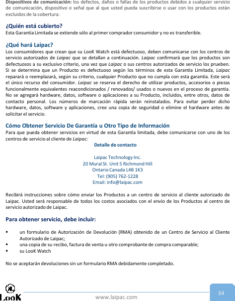 www.laipac.com 34Dispositivos de comunicación: los defectos, daños o fallas de los productos debidos a cualquier serviciode comunicación, dispositivo o señal que al que usted pueda suscribirse o usar con los productos estánexcluidos de la cobertura.¿Quién está cubierto?Esta Garantía Limitada se extiende sólo al primer comprador consumidor y no es transferible.¿Qué hará Laipac?Los consumidores que crean que su LooK Watch está defectuoso, deben comunicarse con los centros deservicio autorizados de Laipac que se detallan a continuación. Laipac confirmará que los productos sondefectuosos a su exclusivo criterio, una vez que Laipac o sus centros autorizados de servicio los prueben.Si se determina que un Producto es defectuoso según los términos de esta Garantía Limitada, Laipacreparará o reemplazará, según su criterio, cualquier Producto que no cumpla con esta garantía. Este seráel único recurso del consumidor. Laipac se reserva el derecho de utilizar productos, accesorios o piezasfuncionalmente equivalentes reacondicionados / renovados/ usados   o nuevos en el proceso de garantía.No se agregará hardware, datos, software o aplicaciones a su Producto, incluidos, entre otros, datos decontacto personal. Los números de marcación rápida serán reinstalados. Para evitar perder dichohardware, datos, software y aplicaciones, cree una copia de seguridad o elimine el hardware antes desolicitar el servicio.Cómo Obtener Servicio De Garantía u Otro Tipo de InformaciónPara que pueda obtener servicios en virtud de esta Garantía limitada, debe comunicarse con uno de loscentros de servicio al cliente de Laipac:Detalle de contactoLaipac Technology Inc. 20 Mural St. Unit 5 Richmond Hill Ontario Canada L4B 1K3  Tel: (905) 762-1228Email: info@laipac.comRecibirá instrucciones sobre cómo enviar los Productos a un centro de servicio al cliente autorizado deLaipac. Usted será responsable de todos los costos asociados con el envío de los Productos al centro deservicio autorizado de Laipac.Para obtener servicio, debe incluir:un formulario de Autorización de Devolución (RMA) obtenido de un Centro de Servicio al ClienteAutorizado de Laipac;una copia de su recibo, factura de venta u otro comprobante de compra comparable;su LooK WatchNo se aceptarán devoluciones sin un formulario RMA debidamente completado.