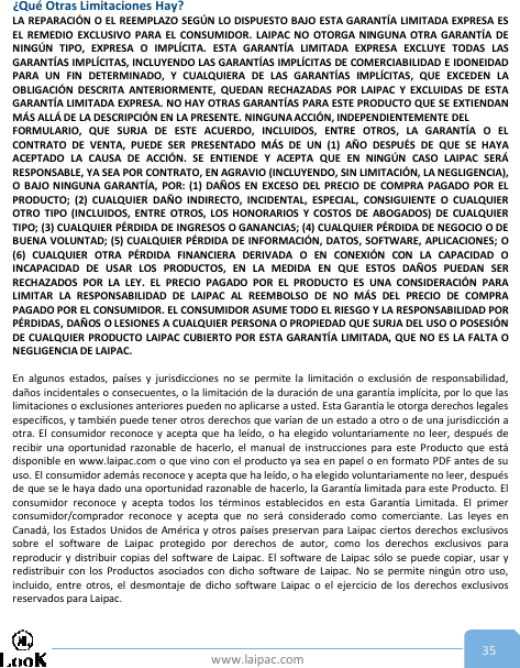 www.laipac.com 35¿Qué Otras Limitaciones Hay?LA REPARACIÓN O EL REEMPLAZO SEGÚN LO DISPUESTO BAJO ESTA GARANTÍA LIMITADA EXPRESA ESEL REMEDIO EXCLUSIVO PARA EL CONSUMIDOR. LAIPAC NO OTORGA NINGUNA OTRA GARANTÍA DENINGÚN TIPO, EXPRESA O IMPLÍCITA. ESTA GARANTÍA LIMITADA EXPRESA EXCLUYE TODAS LASGARANTÍAS IMPLÍCITAS, INCLUYENDO LAS GARANTÍAS IMPLÍCITAS DE COMERCIABILIDAD E IDONEIDADPARA UN FIN DETERMINADO, Y CUALQUIERA DE LAS GARANTÍAS IMPLÍCITAS, QUE EXCEDEN LAOBLIGACIÓN DESCRITA ANTERIORMENTE, QUEDAN RECHAZADAS POR LAIPAC Y EXCLUIDAS DE ESTAGARANTÍA LIMITADA EXPRESA. NO HAY OTRAS GARANTÍAS PARA ESTE PRODUCTO QUE SE EXTIENDANMÁS ALLÁ DE LA DESCRIPCIÓN EN LA PRESENTE. NINGUNA ACCIÓN, INDEPENDIENTEMENTE DELFORMULARIO, QUE SURJA DE ESTE ACUERDO, INCLUIDOS, ENTRE OTROS, LA GARANTÍA O ELCONTRATO DE VENTA, PUEDE SER PRESENTADO MÁS DE UN (1) AÑO DESPUÉS DE QUE SE HAYAACEPTADO LA CAUSA DE ACCIÓN. SE ENTIENDE Y ACEPTA QUE EN NINGÚN CASO LAIPAC SERÁRESPONSABLE, YA SEA POR CONTRATO, EN AGRAVIO (INCLUYENDO, SIN LIMITACIÓN, LA NEGLIGENCIA),O BAJO NINGUNA GARANTÍA, POR: (1) DAÑOS EN EXCESO DEL PRECIO DE COMPRA PAGADO POR ELPRODUCTO; (2) CUALQUIER DAÑO INDIRECTO, INCIDENTAL, ESPECIAL, CONSIGUIENTE O CUALQUIEROTRO TIPO (INCLUIDOS, ENTRE OTROS, LOS HONORARIOS Y COSTOS DE ABOGADOS) DE CUALQUIERTIPO; (3) CUALQUIER PÉRDIDA DE INGRESOS O GANANCIAS; (4) CUALQUIER PÉRDIDA DE NEGOCIO O DEBUENA VOLUNTAD; (5) CUALQUIER PÉRDIDA DE INFORMACIÓN, DATOS, SOFTWARE, APLICACIONES; O(6) CUALQUIER OTRA PÉRDIDA FINANCIERA DERIVADA O EN CONEXIÓN CON LA CAPACIDAD OINCAPACIDAD DE USAR LOS PRODUCTOS, EN LA MEDIDA EN QUE ESTOS DAÑOS PUEDAN SERRECHAZADOS POR LA LEY. EL PRECIO PAGADO POR EL PRODUCTO ES UNA CONSIDERACIÓN PARALIMITAR LA RESPONSABILIDAD DE LAIPAC AL REEMBOLSO DE NO MÁS DEL PRECIO DE COMPRAPAGADO POR EL CONSUMIDOR. EL CONSUMIDOR ASUME TODO EL RIESGO Y LA RESPONSABILIDAD PORPÉRDIDAS, DAÑOS O LESIONES A CUALQUIER PERSONA O PROPIEDAD QUE SURJA DEL USO O POSESIÓNDE CUALQUIER PRODUCTO LAIPAC CUBIERTO POR ESTA GARANTÍA LIMITADA, QUE NO ES LA FALTA ONEGLIGENCIA DE LAIPAC.En algunos estados, países y jurisdicciones no se permite la limitación o exclusión de responsabilidad,daños incidentales o consecuentes, o la limitación de la duración de una garantía implícita, por lo que laslimitaciones o exclusiones anteriores pueden no aplicarse a usted. Esta Garantía le otorga derechos legalesespecíficos, y también puede tener otros derechos que varían de un estado a otro o de una jurisdicción aotra. El consumidor reconoce y acepta que ha leído, o ha elegido voluntariamente no leer, después derecibir una oportunidad razonable de hacerlo, el manual de instrucciones para este Producto que estádisponible en www.laipac.com o que vino con el producto ya sea en papel o en formato PDF antes de suuso. El consumidor además reconoce y acepta que ha leído, o ha elegido voluntariamente no leer, despuésde que se le haya dado una oportunidad razonable de hacerlo, la Garantía limitada para este Producto. Elconsumidor reconoce y acepta todos los términos establecidos en esta Garantía Limitada. El primerconsumidor/comprador reconoce y acepta que no será considerado como comerciante. Las leyes enCanadá, los Estados Unidos de América y otros países preservan para Laipac ciertos derechos exclusivossobre el software de Laipac protegido por derechos de autor, como los derechos exclusivos parareproducir y distribuir copias del software de Laipac. El software de Laipac sólo se puede copiar, usar yredistribuir con los Productos asociados con dicho software de Laipac. No se permite ningún otro uso,incluido, entre otros, el desmontaje de dicho software Laipac o el ejercicio de los derechos exclusivosreservados para Laipac.