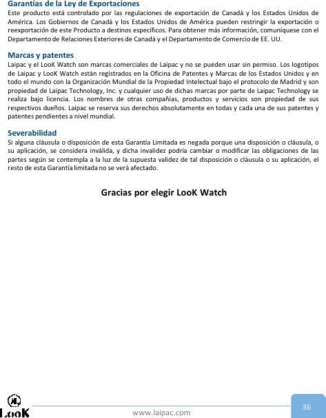 www.laipac.com 36Garantías de la Ley de ExportacionesEste producto está controlado por las regulaciones de exportación de Canadá y los Estados Unidos deAmérica. Los Gobiernos de Canadá y los Estados Unidos de América pueden restringir la exportación oreexportación de este Producto a destinos específicos. Para obtener más información, comuníquese con elDepartamento de Relaciones Exteriores de Canadá y el Departamento de Comercio de EE. UU.Marcas y patentesLaipac y el LooK Watch son marcas comerciales de Laipac y no se pueden usar sin permiso. Los logotiposde Laipac y LooK Watch están registrados en la Oficina de Patentes y Marcas de los Estados Unidos y entodo el mundo con la Organización Mundial de la Propiedad Intelectual bajo el protocolo de Madrid y sonpropiedad de Laipac Technology, Inc. y cualquier uso de dichas marcas por parte de Laipac Technology serealiza bajo licencia. Los nombres de otras compañías, productos y servicios son propiedad de susrespectivos dueños. Laipac se reserva sus derechos absolutamente en todas y cada una de sus patentes ypatentes pendientes a nivel mundial.SeverabilidadSi alguna cláusula o disposición de esta Garantía Limitada es negada porque una disposición o cláusula, osu aplicación, se considera inválida, y dicha invalidez podría cambiar o modificar las obligaciones de laspartes según se contempla a la luz de la supuesta validez de tal disposición o cláusula o su aplicación, elresto de esta Garantía limitada no se verá afectado.Gracias por elegir LooK Watch