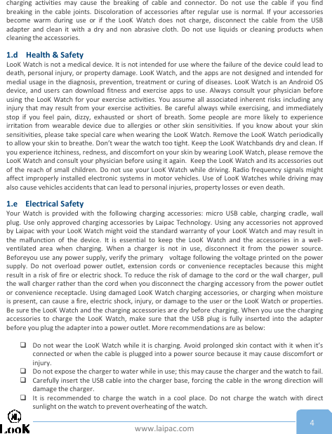 www.laipac.com 4charging activities may cause the breaking of cable and connector. Do not use the cable if you findbreaking in the cable joints. Discoloration of accessories after regular use is normal. If your accessoriesbecome warm during use or if the LooK Watch does not charge, disconnect the cable from the USBadapter and clean it with a dry and non abrasive cloth. Do not use liquids or cleaning products whencleaning the accessories.1.d Health &amp; SafetyLooK Watch is not a medical device. It is not intended for use where the failure of the device could lead todeath, personal injury, or property damage. LooK Watch, and the apps are not designed and intended formedial usage in the diagnosis, prevention, treatment or curing of diseases. LooK Watch is an Android OSdevice, and users can download fitness and exercise apps to use. Always consult your physician beforeusing the LooK Watch for your exercise activities. You assume all associated inherent risks including anyinjury that may result from your exercise activities. Be careful always while exercising, and immediatelystop if you feel pain, dizzy, exhausted or short of breath. Some people are more likely to experienceirritation from wearable device due to allergies or other skin sensitivities. If you know about your skinsensitivities, please take special care when wearing the LooK Watch. Remove the LooK Watch periodicallyto allow your skin to breathe. Don’t wear the watch too tight. Keep the LooK Watchbands dry and clean. Ifyou experience itchiness, redness, and discomfort on your skin by wearing LooK Watch, please remove theLooK Watch and consult your physician before using it again. Keep the LooK Watch and its accessories outof the reach of small children. Do not use your LooK Watch while driving. Radio frequency signals mightaffect improperly installed electronic systems in motor vehicles. Use of LooK Watches while driving mayalso cause vehicles accidents that can lead to personal injuries, property losses or even death.1.e Electrical SafetyYour Watch is provided with the following charging accessories: micro USB cable, charging cradle, wallplug. Use only approved charging accessories by Laipac Technology. Using any accessories not approvedby Laipac with your LooK Watch might void the standard warranty of your LooK Watch and may result inthe malfunction of the device. It is essential to keep the LooK Watch and the accessories in a well-ventilated area when charging. When a charger is not in use, disconnect it from the power source.Beforeyou use any power supply, verify the primary voltage following the voltage printed on the powersupply. Do not overload power outlet, extension cords or convenience receptacles because this mightresult in a risk of fire or electric shock. To reduce the risk of damage to the cord or the wall charger, pullthe wall charger rather than the cord when you disconnect the charging accessory from the power outletor convenience receptacle. Using damaged LooK Watch charging accessories, or charging when moistureis present, can cause a fire, electric shock, injury, or damage to the user or the LooK Watch or properties.Be sure the LooK Watch and the charging accessories are dry before charging. When you use the chargingaccessories to charge the LooK Watch, make sure that the USB plug is fully inserted into the adapterbefore you plug the adapter into a power outlet. More recommendations are as below:Do not wear the LooK Watch while it is charging. Avoid prolonged skin contact with it when it’sconnected or when the cable is plugged into a power source because it may cause discomfort orinjury.Do not expose the charger to water while in use; this may cause the charger and the watch to fail.Carefully insert the USB cable into the charger base, forcing the cable in the wrong direction willdamage the charger.It is recommended to charge the watch in a cool place. Do not charge the watch with directsunlight on the watch to prevent overheating of the watch.
