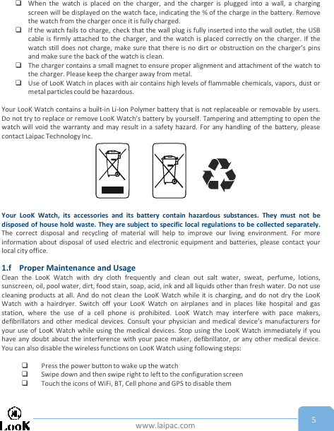 www.laipac.com 5When the watch is placed on the charger, and the charger is plugged into a wall, a chargingscreen will be displayed on the watch face, indicating the % of the charge in the battery. Removethe watch from the charger once it is fully charged.If the watch fails to charge, check that the wall plug is fully inserted into the wall outlet, the USBcable is firmly attached to the charger, and the watch is placed correctly on the charger. If thewatch still does not charge, make sure that there is no dirt or obstruction on the charger’s pinsand make sure the back of the watch is clean.The charger contains a small magnet to ensure proper alignment and attachment of the watch tothe charger. Please keep the charger away from metal.Use of LooK Watch in places with air contains high levels of flammable chemicals, vapors, dust ormetal particles could be hazardous.Your LooK Watch contains a built-in Li-Ion Polymer battery that is not replaceable or removable by users.Do not try to replace or remove LooK Watch’s battery by yourself. Tampering and attempting to open thewatch will void the warranty and may result in a safety hazard. For any handling of the battery, pleasecontact Laipac Technology Inc.Your LooK Watch, its accessories and its battery contain hazardous substances. They must not bedisposed of house hold waste. They are subject to specific local regulations to be collected separately.The correct disposal and recycling of material will help to improve our living environment. For moreinformation about disposal of used electric and electronic equipment and batteries, please contact yourlocal city office.1.f Proper Maintenance and UsageClean the LooK Watch with dry cloth frequently and clean out salt water, sweat, perfume, lotions,sunscreen, oil, pool water, dirt, food stain, soap, acid, ink and all liquids other than fresh water. Do not usecleaning products at all. And do not clean the LooK Watch while it is charging, and do not dry the LooKWatch with a hairdryer. Switch off your LooK Watch on airplanes and in places like hospital and gasstation, where the use of a cell phone is prohibited. LooK Watch may interfere with pace makers,defibrillators and other medical devices. Consult your physician and medical device’s manufacturers foryour use of LooK Watch while using the medical devices. Stop using the LooK Watch immediately if youhave any doubt about the interference with your pace maker, defibrillator, or any other medical device.You can also disable the wireless functions on LooK Watch using following steps:Press the power button to wake up the watchSwipe down and then swipe right to left to the configuration screenTouch the icons of WiFi, BT, Cell phone and GPS to disable them