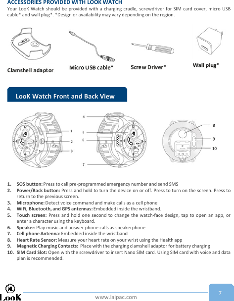 www.laipac.com 7ACCESSORIES PROVIDED WITH LOOK WATCHYour LooK Watch should be provided with a charging cradle, screwdriver for SIM card cover, micro USBcable* and wall plug*. *Design or availabilitymay vary depending on the region.LooK Watch Front and Back View1. SOS button: Press to call pre-programmed emergency number and send SMS2. Power/Back button: Press and hold to turn the device on or off. Press to turn on the screen. Press toreturn to the previous screen.3. Microphone: Detect voice command and make calls as a cell phone4. WiFi, Bluetooth, and GPS antennas: Embedded inside the wristband.5. Touch screen: Press and hold one second to change the watch-face design, tap to open an app, orenter a character using the keyboard.6. Speaker: Play music and answer phone calls as speakerphone7. Cell phone Antenna: Embedded inside the wristband8. Heart Rate Sensor: Measure your heart rate on your wrist using the Health app9. Magnetic Charging Contacts: Place with the charging clamshell adaptor for battery charging10. SIM Card Slot: Open with the screwdriver to insert Nano SIM card. Using SIM card with voice and dataplan is recommended.