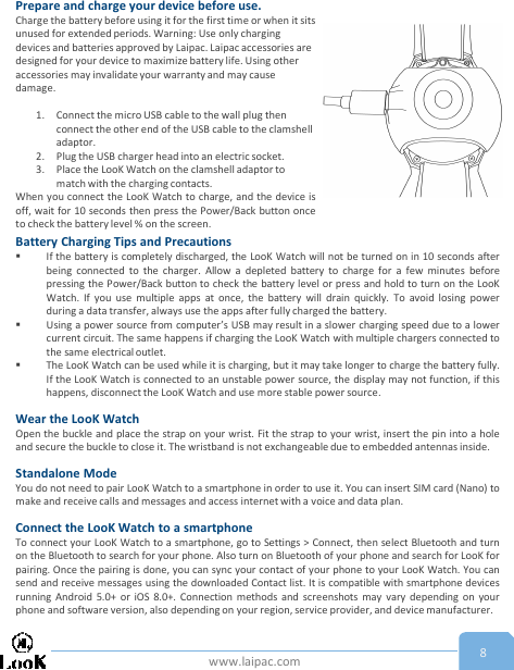 www.laipac.com 8Prepare and charge your device before use.Charge the battery before using it for the first time or when it sits unused for extended periods. Warning: Use only charging devices and batteries approved by Laipac. Laipac accessories are designed for your device to maximize battery life. Using other accessories may invalidate your warranty and may cause damage.1. Connect the micro USB cable to the wall plug then connect the other end of the USB cable to the clamshell adaptor. 2. Plug the USB charger head into an electric socket.3. Place the LooK Watch on the clamshell adaptor to match with the charging contacts.When you connect the LooK Watch to charge, and the device isoff, wait for 10 seconds then press the Power/Back button onceto check the battery level % on the screen.Battery Charging Tips and PrecautionsIf the battery is completely discharged, the LooK Watch will not be turned on in 10 seconds afterbeing connected to the charger. Allow a depleted battery to charge for a few minutes beforepressing the Power/Back button to check the battery level or press and hold to turn on the LooKWatch. If you use multiple apps at once, the battery will drain quickly. To avoid losing powerduring a data transfer, always use the apps after fully charged the battery.Using a power source from computer’s USB may result in a slower charging speed due to a lowercurrent circuit. The same happens if charging the LooK Watch with multiple chargers connected tothe same electrical outlet.The LooK Watch can be used while it is charging, but it may take longer to charge the battery fully.If the LooK Watch is connected to an unstable power source, the display may not function, if thishappens, disconnect the LooK Watch and use more stable power source.Wear the LooK WatchOpen the buckle and place the strap on your wrist. Fit the strap to your wrist, insert the pin into a holeand secure the buckle to close it. The wristband is not exchangeable due to embedded antennas inside.Standalone ModeYou do not need to pair LooK Watch to a smartphone in order to use it. You can insert SIM card (Nano) tomake and receive calls and messages and access internet with a voice and data plan.Connect the LooK Watch to a smartphoneTo connect your LooK Watch to a smartphone, go to Settings &gt; Connect, then select Bluetooth and turnon the Bluetooth to search for your phone. Also turn on Bluetooth of your phone and search for LooK forpairing. Once the pairing is done, you can sync your contact of your phone to your LooK Watch. You cansend and receive messages using the downloaded Contact list. It is compatible with smartphone devicesrunning Android 5.0+ or iOS 8.0+. Connection methods and screenshots may vary depending on yourphone and software version, also depending on your region, service provider, and device manufacturer.