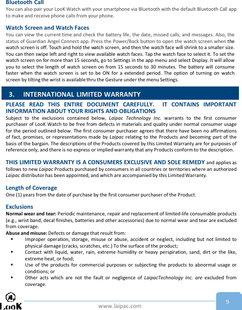 www.laipac.com 9Bluetooth CallYou can also pair your LooK Watch with your smartphone via Bluetooth with the default Bluetooth Call appto make and receive phone calls from your phone.Watch Screen and Watch FacesYou can view the current time and check the battery life, the date, missed calls, and messages. Also, thestatus of Guardian Angel Connect app. Press the Power/Back button to open the watch screen when thewatch screen is off. Touch and hold the watch screen, and then the watch face will shrink to a smaller size.You can then swipe left and right to view available watch faces. Tap the watch face to select it. To set thewatch screen on for more than 15 seconds, go to Settings in the app menu and select Display. It will allowyou to select the length of watch screen on from 15 seconds to 30 minutes. The battery will consumefaster when the watch screen is set to be ON for a extended period. The option of turning on watchscreen by tilting the wrist is available thru the Gesture under the menu Settings.PLEASE READ THIS ENTIRE DOCUMENT CAREFULLY. IT CONTAINS IMPORTANTINFORMATION ABOUT YOUR RIGHTS AND OBLIGATIONSSubject to the exclusions contained below, Laipac Technology Inc. warrants to the first consumerpurchaser of LooK Watch to be free from defects in materials and quality under normal consumer usagefor the period outlined below. The first consumer purchaser agrees that there have been no affirmationsof fact, promises, or representations made by Laipac relating to the Products and becoming part of thebasis of the bargain. The descriptions of the Products covered by this Limited Warranty are for purposes ofreference only, and there is no express or implied warranty that any Products conform to the description.THIS LIMITED WARRANTY IS A CONSUMERS EXCLUSIVE AND SOLE REMEDY and applies asfollows to new Laipac Products purchased by consumers in all countries or territories where an authorizedLaipac distributor has been appointed, and which are accompanied by this Limited Warranty.Length of CoverageOne (1) years from the date of purchase by the first consumer purchaser of the Product.ExclusionsNormal wear and tear: Periodic maintenance, repair and replacement of limited-life consumable products(e.g., wrist band, decal finishes, batteries and other accessories) due to normal wear and tear are excludedfrom coverage.Abuse and misuse: Defects or damage that result from:Improper operation, storage, misuse or abuse, accident or neglect, including but not limited tophysical damage (cracks, scratches, etc.) To the surface of the product;Contact with liquid, water, rain, extreme humidity or heavy perspiration, sand, dirt or the like,extreme heat, or food;Use of the products for commercial purposes or subjecting the products to abnormal usage orconditions; orOther acts which are not the fault or negligence of LaipacTechnology Inc. are excluded fromcoverage.3. INTERNATIONAL LIMITED WARRANTY