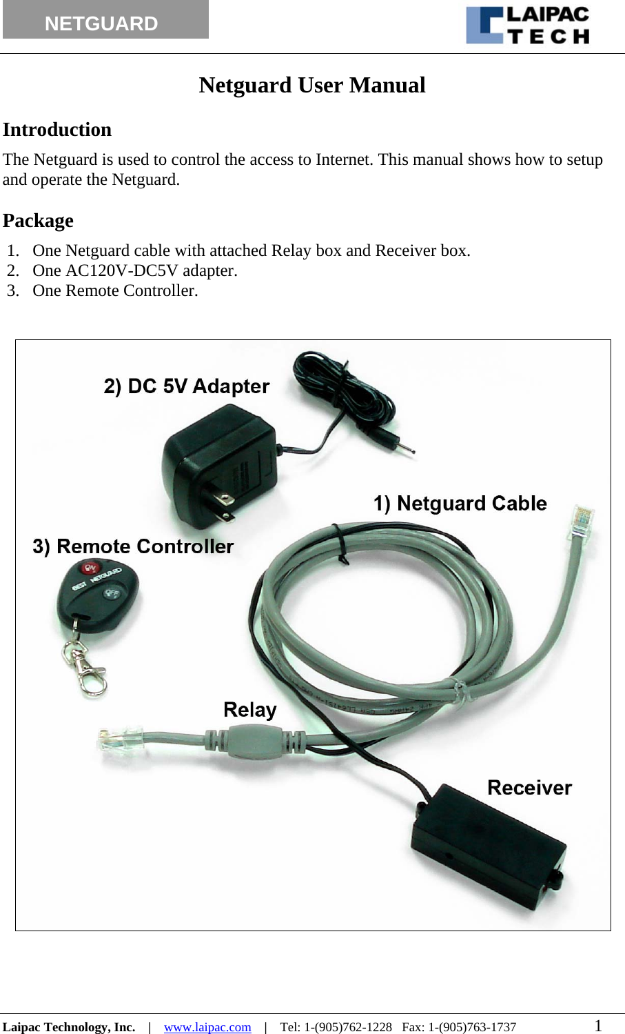                                                                                                                  NETGUARD          Netguard User Manual  Introduction The Netguard is used to control the access to Internet. This manual shows how to setup and operate the Netguard.  Package 1. One Netguard cable with attached Relay box and Receiver box. 2. One AC120V-DC5V adapter. 3. One Remote Controller.          Laipac Technology, Inc.    |    www.laipac.com    |    Tel: 1-(905)762-1228   Fax: 1-(905)763-1737                        1        