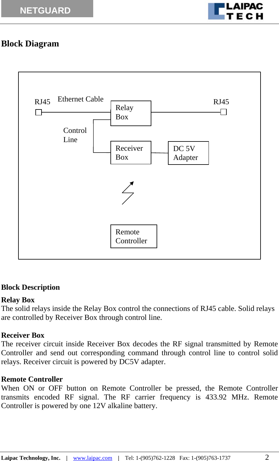                                                                                                                 NETGUARD           Block Diagram   DC 5V Adapter Relay Box RJ45RJ45Receiver Box Remote Controller Control  Line Ethernet Cable                        Block Description Relay Box The solid relays inside the Relay Box control the connections of RJ45 cable. Solid relays are controlled by Receiver Box through control line.  Receiver Box The receiver circuit inside Receiver Box decodes the RF signal transmitted by Remote Controller and send out corresponding command through control line to control solid relays. Receiver circuit is powered by DC5V adapter.  Remote Controller When ON or OFF button on Remote Controller be pressed, the Remote Controller transmits encoded RF signal. The RF carrier frequency is 433.92 MHz. Remote Controller is powered by one 12V alkaline battery.    Laipac Technology, Inc.    |    www.laipac.com    |    Tel: 1-(905)762-1228   Fax: 1-(905)763-1737                        2        