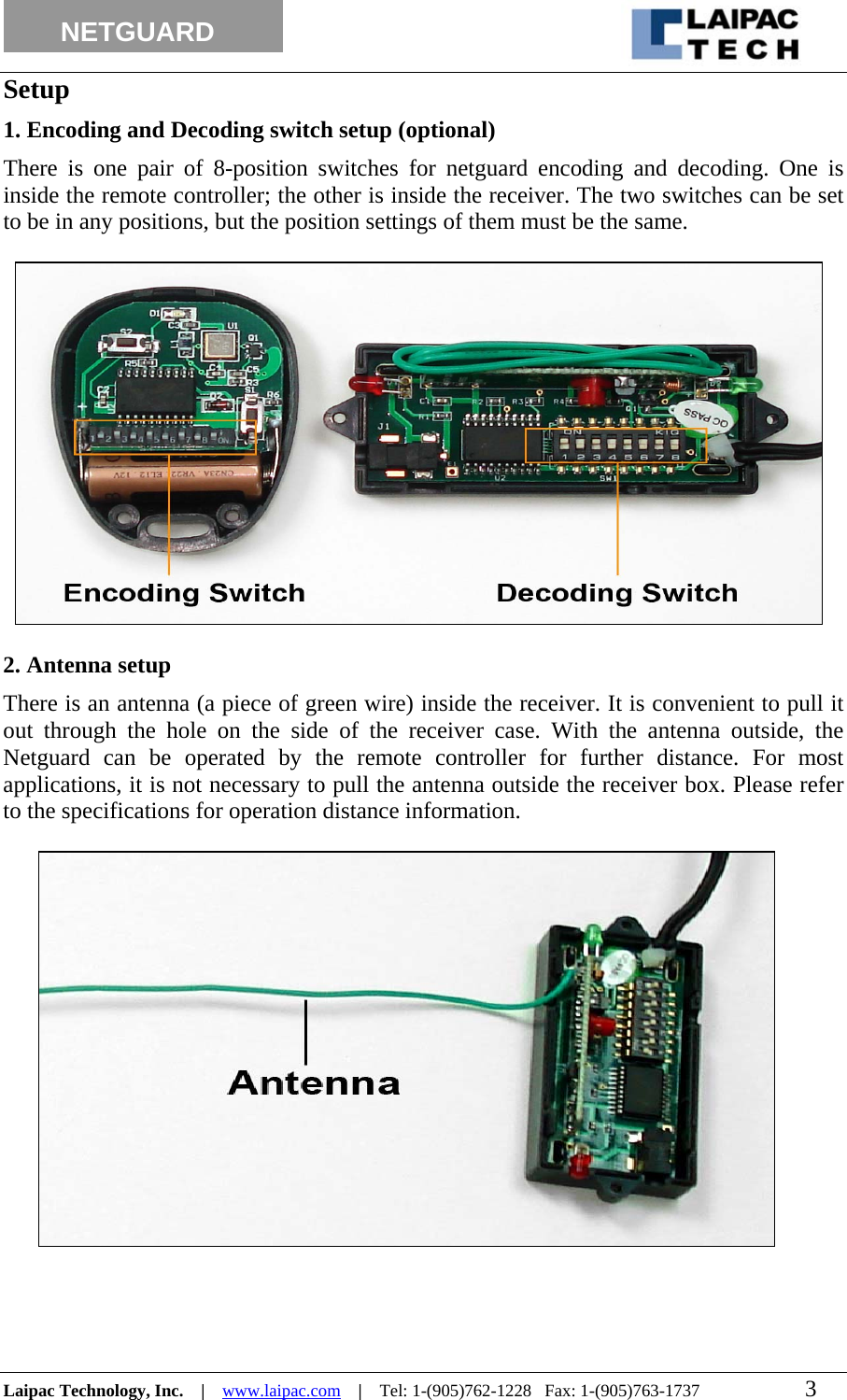                                                                                                                  NETGUARD          Setup 1. Encoding and Decoding switch setup (optional) There is one pair of 8-position switches for netguard encoding and decoding. One is inside the remote controller; the other is inside the receiver. The two switches can be set to be in any positions, but the position settings of them must be the same.       2. Antenna setup There is an antenna (a piece of green wire) inside the receiver. It is convenient to pull it out through the hole on the side of the receiver case. With the antenna outside, the Netguard can be operated by the remote controller for further distance. For most applications, it is not necessary to pull the antenna outside the receiver box. Please refer to the specifications for operation distance information.            Laipac Technology, Inc.    |    www.laipac.com    |    Tel: 1-(905)762-1228   Fax: 1-(905)763-1737                        3        